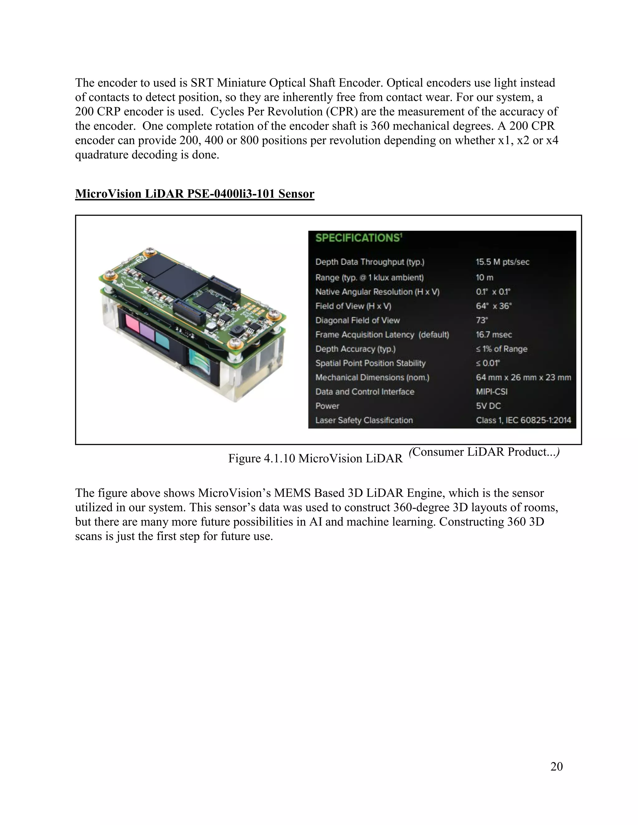 20
The encoder to used is SRT Miniature Optical Shaft Encoder. Optical encoders use light instead
of contacts to detect position, so they are inherently free from contact wear. For our system, a
200 CRP encoder is used. Cycles Per Revolution (CPR) are the measurement of the accuracy of
the encoder. One complete rotation of the encoder shaft is 360 mechanical degrees. A 200 CPR
encoder can provide 200, 400 or 800 positions per revolution depending on whether x1, x2 or x4
quadrature decoding is done.
MicroVision LiDAR PSE-0400li3-101 Sensor
Figure 4.1.10 MicroVision LiDAR
The figure above shows MicroVision’s MEMS Based 3D LiDAR Engine, which is the sensor
utilized in our system. This sensor’s data was used to construct 360-degree 3D layouts of rooms,
but there are many more future possibilities in AI and machine learning. Constructing 360 3D
scans is just the first step for future use.
(Consumer LiDAR Product...)
 