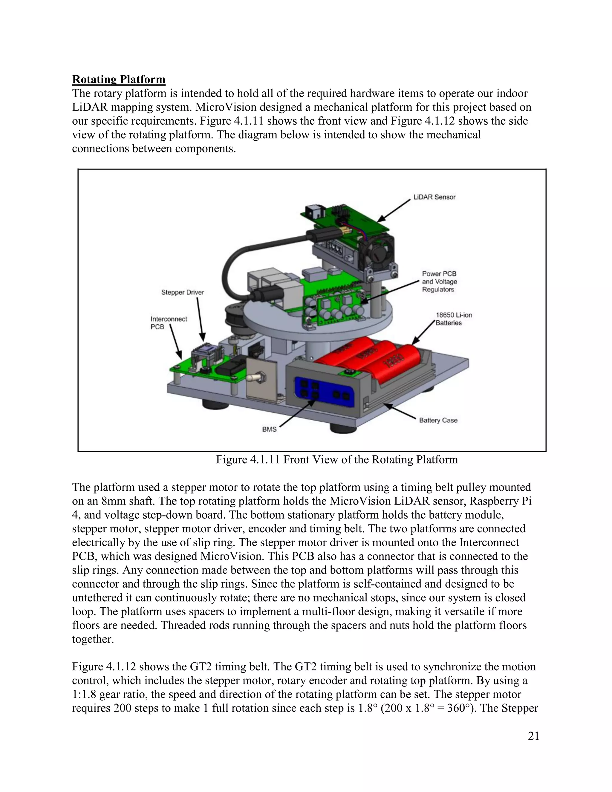 21
Rotating Platform
The rotary platform is intended to hold all of the required hardware items to operate our indoor
LiDAR mapping system. MicroVision designed a mechanical platform for this project based on
our specific requirements. Figure 4.1.11 shows the front view and Figure 4.1.12 shows the side
view of the rotating platform. The diagram below is intended to show the mechanical
connections between components.
Figure 4.1.11 Front View of the Rotating Platform
The platform used a stepper motor to rotate the top platform using a timing belt pulley mounted
on an 8mm shaft. The top rotating platform holds the MicroVision LiDAR sensor, Raspberry Pi
4, and voltage step-down board. The bottom stationary platform holds the battery module,
stepper motor, stepper motor driver, encoder and timing belt. The two platforms are connected
electrically by the use of slip ring. The stepper motor driver is mounted onto the Interconnect
PCB, which was designed MicroVision. This PCB also has a connector that is connected to the
slip rings. Any connection made between the top and bottom platforms will pass through this
connector and through the slip rings. Since the platform is self-contained and designed to be
untethered it can continuously rotate; there are no mechanical stops, since our system is closed
loop. The platform uses spacers to implement a multi-floor design, making it versatile if more
floors are needed. Threaded rods running through the spacers and nuts hold the platform floors
together.
Figure 4.1.12 shows the GT2 timing belt. The GT2 timing belt is used to synchronize the motion
control, which includes the stepper motor, rotary encoder and rotating top platform. By using a
1:1.8 gear ratio, the speed and direction of the rotating platform can be set. The stepper motor
requires 200 steps to make 1 full rotation since each step is 1.8° (200 x 1.8° = 360°). The Stepper
 