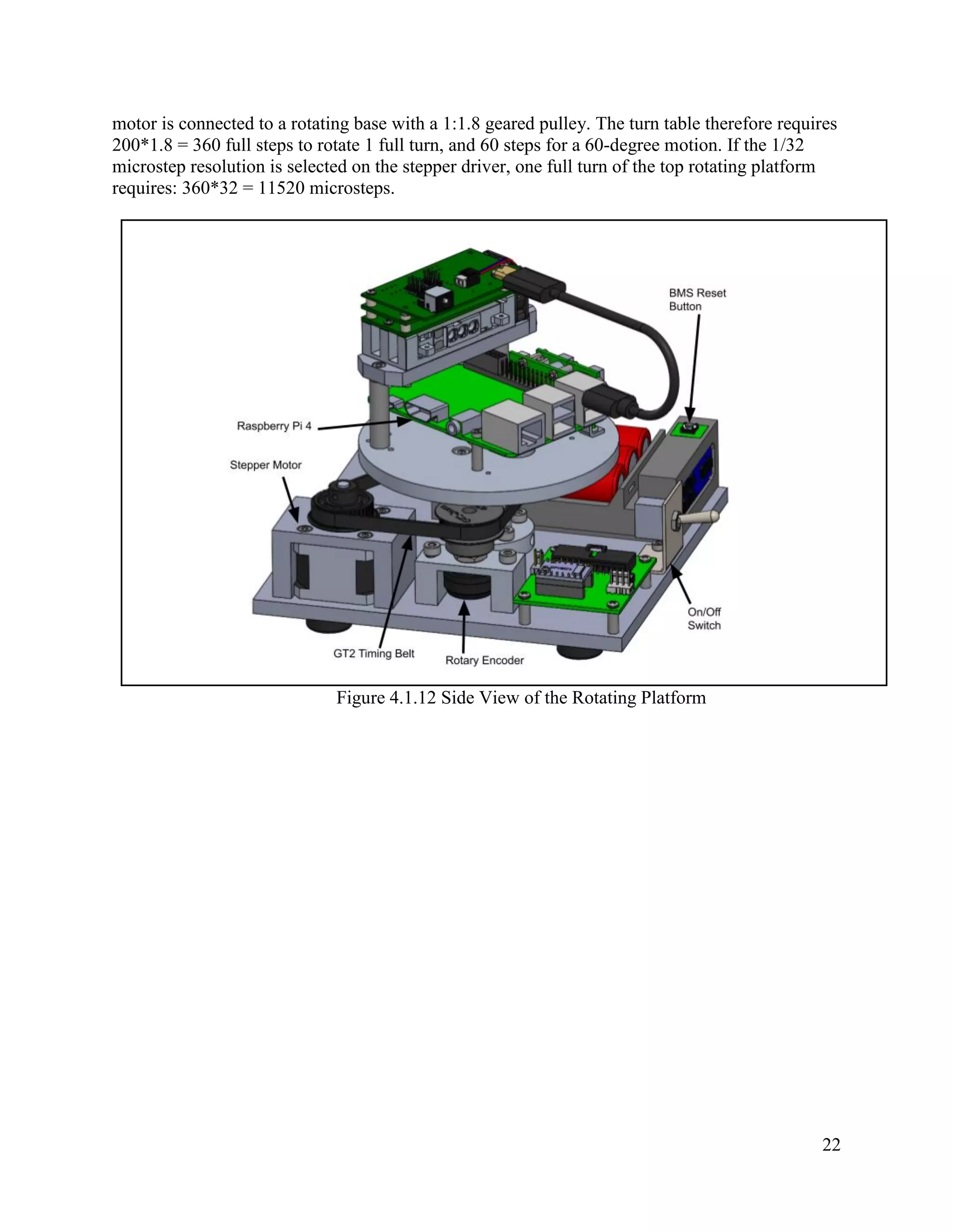 22
motor is connected to a rotating base with a 1:1.8 geared pulley. The turn table therefore requires
200*1.8 = 360 full steps to rotate 1 full turn, and 60 steps for a 60-degree motion. If the 1/32
microstep resolution is selected on the stepper driver, one full turn of the top rotating platform
requires: 360*32 = 11520 microsteps.
Figure 4.1.12 Side View of the Rotating Platform
 