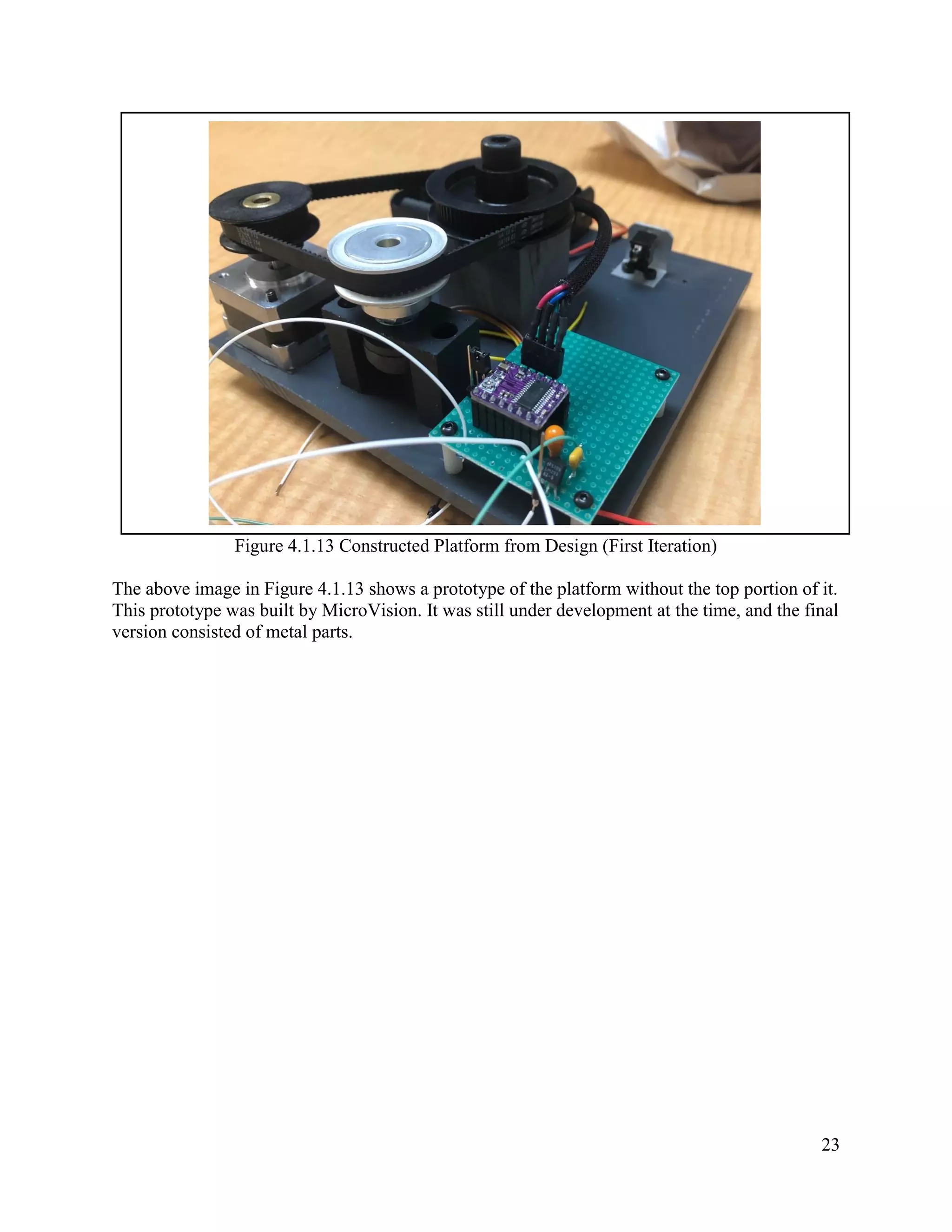 23
Figure 4.1.13 Constructed Platform from Design (First Iteration)
The above image in Figure 4.1.13 shows a prototype of the platform without the top portion of it.
This prototype was built by MicroVision. It was still under development at the time, and the final
version consisted of metal parts.
 