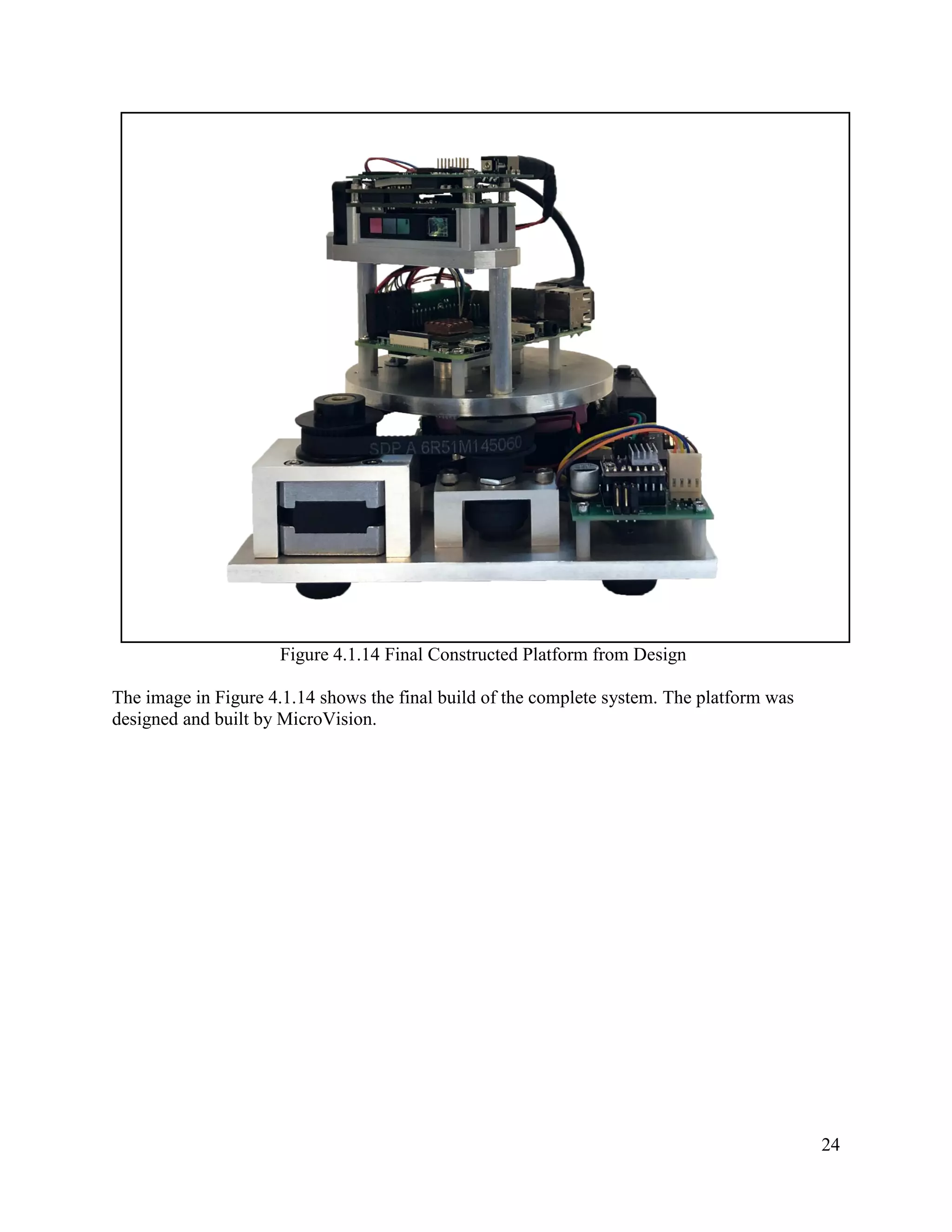 24
Figure 4.1.14 Final Constructed Platform from Design
The image in Figure 4.1.14 shows the final build of the complete system. The platform was
designed and built by MicroVision.
 