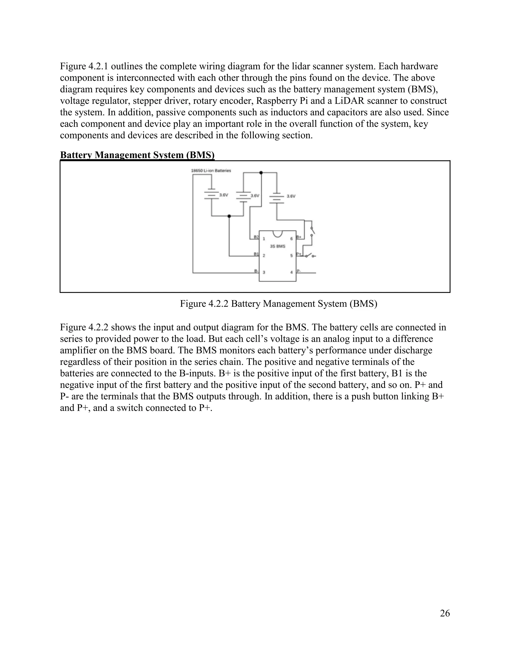 26
Figure 4.2.1 outlines the complete wiring diagram for the lidar scanner system. Each hardware
component is interconnected with each other through the pins found on the device. The above
diagram requires key components and devices such as the battery management system (BMS),
voltage regulator, stepper driver, rotary encoder, Raspberry Pi and a LiDAR scanner to construct
the system. In addition, passive components such as inductors and capacitors are also used. Since
each component and device play an important role in the overall function of the system, key
components and devices are described in the following section.
Battery Management System (BMS)
Figure 4.2.2 Battery Management System (BMS)
Figure 4.2.2 shows the input and output diagram for the BMS. The battery cells are connected in
series to provided power to the load. But each cell’s voltage is an analog input to a difference
amplifier on the BMS board. The BMS monitors each battery’s performance under discharge
regardless of their position in the series chain. The positive and negative terminals of the
batteries are connected to the B-inputs. B+ is the positive input of the first battery, B1 is the
negative input of the first battery and the positive input of the second battery, and so on. P+ and
P- are the terminals that the BMS outputs through. In addition, there is a push button linking B+
and P+, and a switch connected to P+.
 