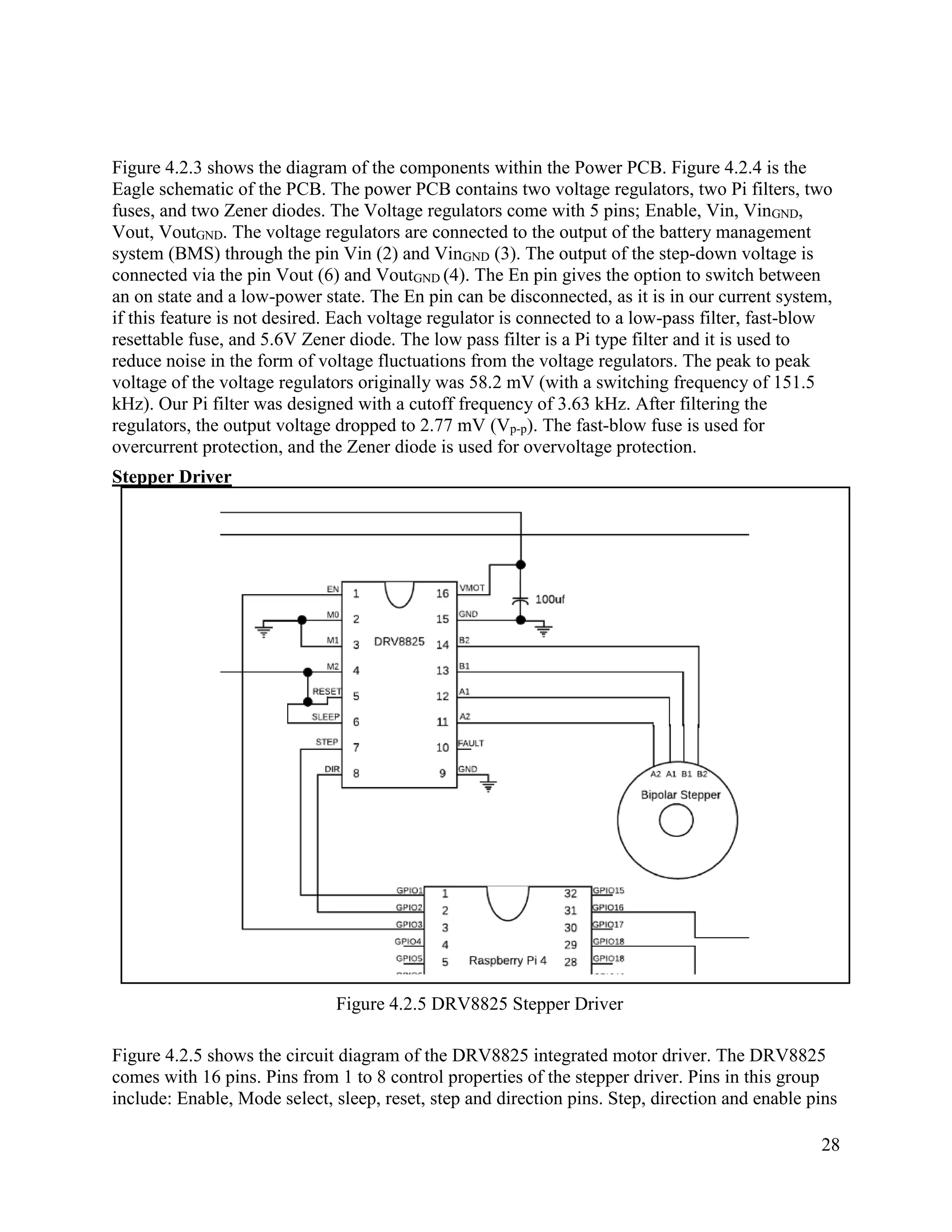 28
Figure 4.2.3 shows the diagram of the components within the Power PCB. Figure 4.2.4 is the
Eagle schematic of the PCB. The power PCB contains two voltage regulators, two Pi filters, two
fuses, and two Zener diodes. The Voltage regulators come with 5 pins; Enable, Vin, VinGND,
Vout, VoutGND. The voltage regulators are connected to the output of the battery management
system (BMS) through the pin Vin (2) and VinGND (3). The output of the step-down voltage is
connected via the pin Vout (6) and VoutGND (4). The En pin gives the option to switch between
an on state and a low-power state. The En pin can be disconnected, as it is in our current system,
if this feature is not desired. Each voltage regulator is connected to a low-pass filter, fast-blow
resettable fuse, and 5.6V Zener diode. The low pass filter is a Pi type filter and it is used to
reduce noise in the form of voltage fluctuations from the voltage regulators. The peak to peak
voltage of the voltage regulators originally was 58.2 mV (with a switching frequency of 151.5
kHz). Our Pi filter was designed with a cutoff frequency of 3.63 kHz. After filtering the
regulators, the output voltage dropped to 2.77 mV (Vp-p). The fast-blow fuse is used for
overcurrent protection, and the Zener diode is used for overvoltage protection.
Stepper Driver
Figure 4.2.5 DRV8825 Stepper Driver
Figure 4.2.5 shows the circuit diagram of the DRV8825 integrated motor driver. The DRV8825
comes with 16 pins. Pins from 1 to 8 control properties of the stepper driver. Pins in this group
include: Enable, Mode select, sleep, reset, step and direction pins. Step, direction and enable pins
 