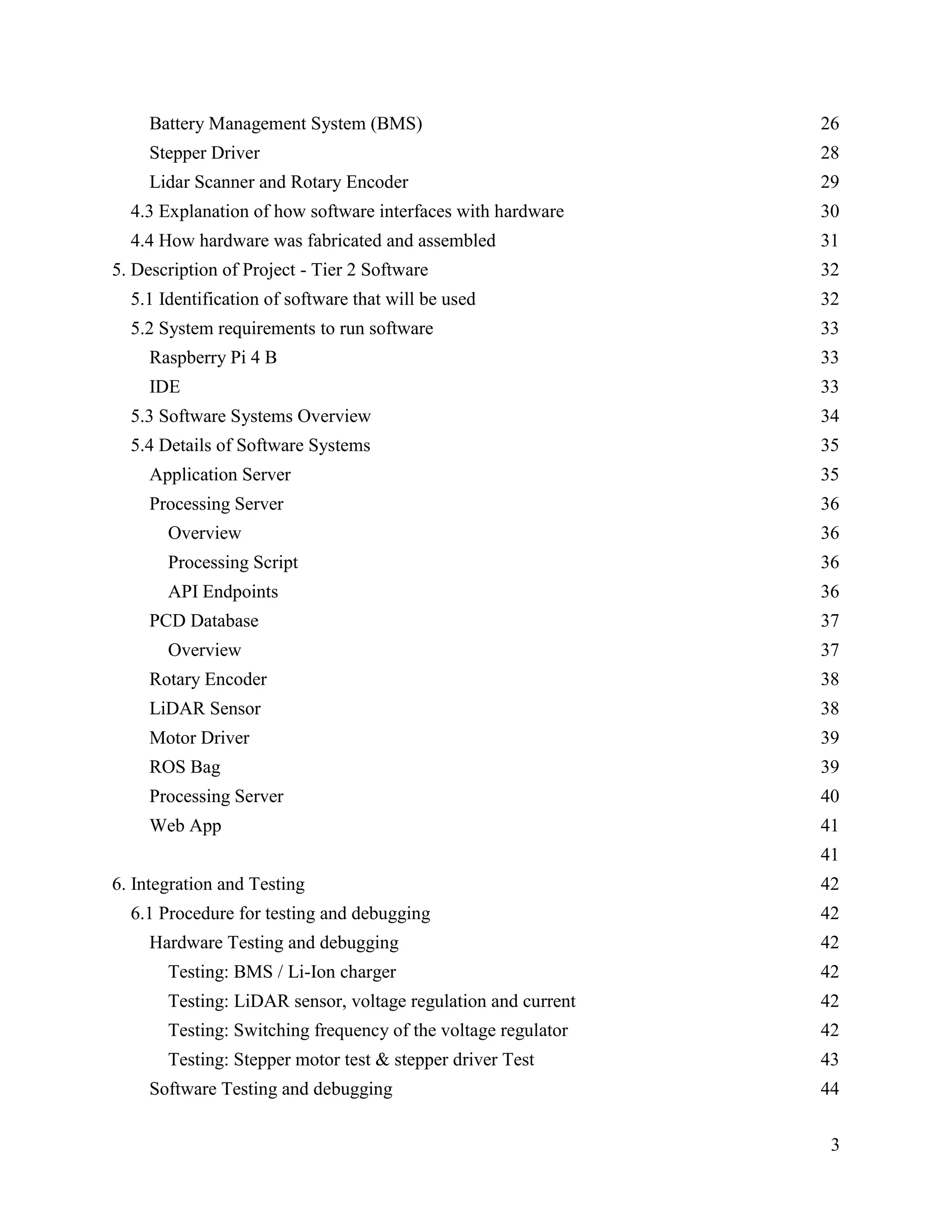3
Battery Management System (BMS) 26
Stepper Driver 28
Lidar Scanner and Rotary Encoder 29
4.3 Explanation of how software interfaces with hardware 30
4.4 How hardware was fabricated and assembled 31
5. Description of Project - Tier 2 Software 32
5.1 Identification of software that will be used 32
5.2 System requirements to run software 33
Raspberry Pi 4 B 33
IDE 33
5.3 Software Systems Overview 34
5.4 Details of Software Systems 35
Application Server 35
Processing Server 36
Overview 36
Processing Script 36
API Endpoints 36
PCD Database 37
Overview 37
Rotary Encoder 38
LiDAR Sensor 38
Motor Driver 39
ROS Bag 39
Processing Server 40
Web App 41
41
6. Integration and Testing 42
6.1 Procedure for testing and debugging 42
Hardware Testing and debugging 42
Testing: BMS / Li-Ion charger 42
Testing: LiDAR sensor, voltage regulation and current 42
Testing: Switching frequency of the voltage regulator 42
Testing: Stepper motor test & stepper driver Test 43
Software Testing and debugging 44
 