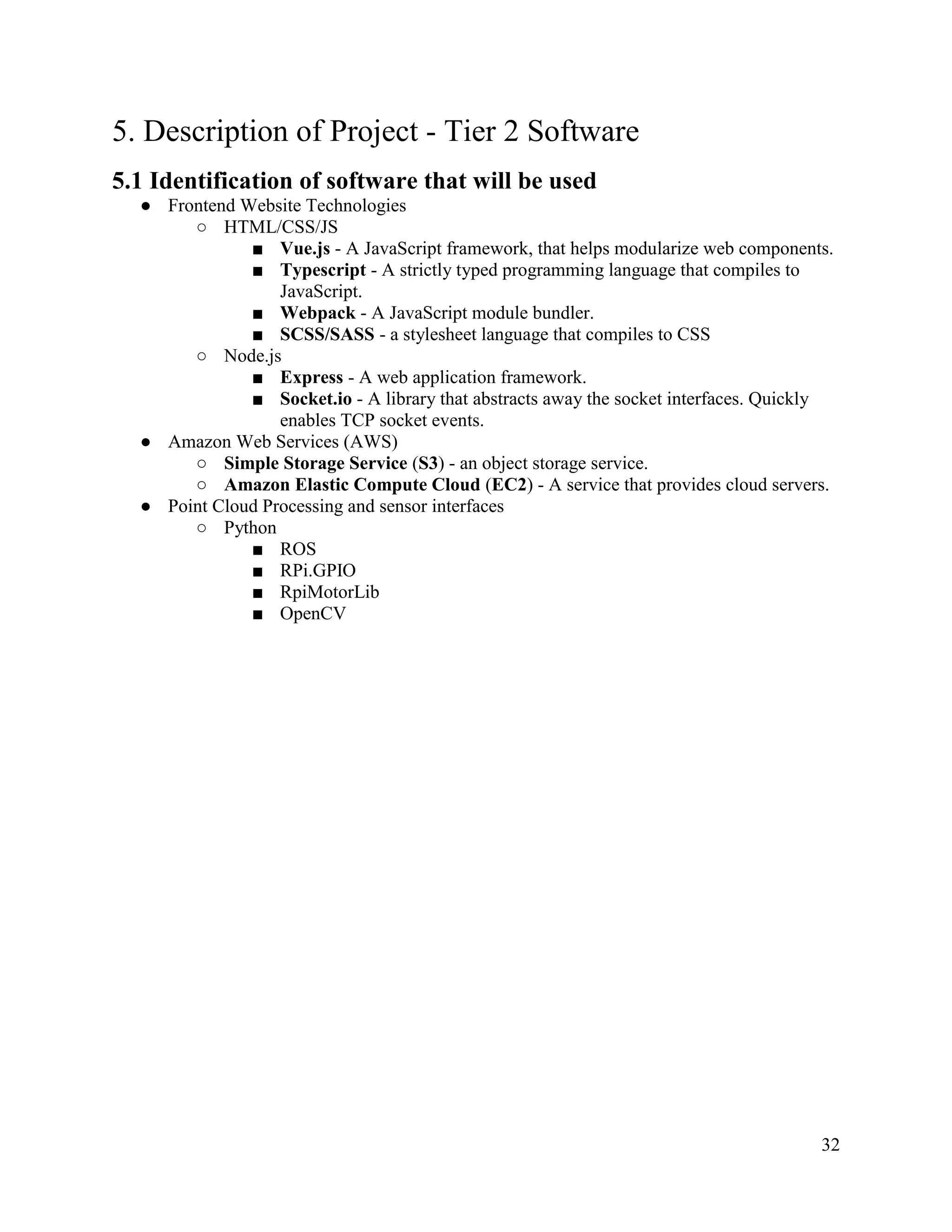 32
5. Description of Project - Tier 2 Software
5.1 Identification of software that will be used
● Frontend Website Technologies
○ HTML/CSS/JS
■ Vue.js - A JavaScript framework, that helps modularize web components.
■ Typescript - A strictly typed programming language that compiles to
JavaScript.
■ Webpack - A JavaScript module bundler.
■ SCSS/SASS - a stylesheet language that compiles to CSS
○ Node.js
■ Express - A web application framework.
■ Socket.io - A library that abstracts away the socket interfaces. Quickly
enables TCP socket events.
● Amazon Web Services (AWS)
○ Simple Storage Service (S3) - an object storage service.
○ Amazon Elastic Compute Cloud (EC2) - A service that provides cloud servers.
● Point Cloud Processing and sensor interfaces
○ Python
■ ROS
■ RPi.GPIO
■ RpiMotorLib
■ OpenCV
 