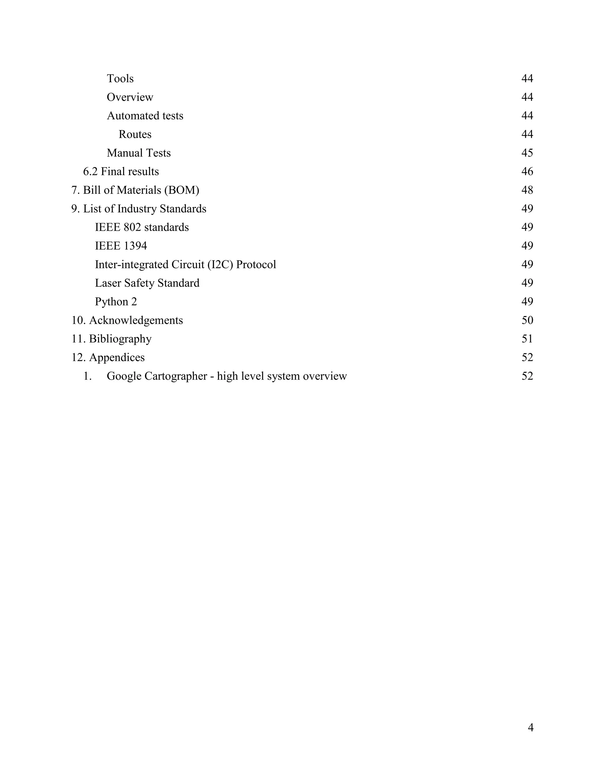4
Tools 44
Overview 44
Automated tests 44
Routes 44
Manual Tests 45
6.2 Final results 46
7. Bill of Materials (BOM) 48
9. List of Industry Standards 49
IEEE 802 standards 49
IEEE 1394 49
Inter-integrated Circuit (I2C) Protocol 49
Laser Safety Standard 49
Python 2 49
10. Acknowledgements 50
11. Bibliography 51
12. Appendices 52
1. Google Cartographer - high level system overview 52
 