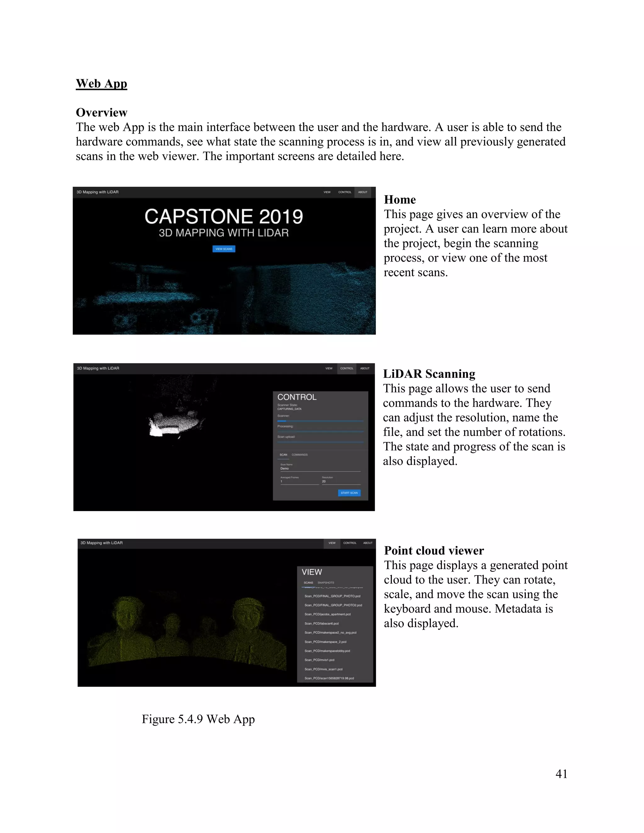 41
Web App
Overview
The web App is the main interface between the user and the hardware. A user is able to send the
hardware commands, see what state the scanning process is in, and view all previously generated
scans in the web viewer. The important screens are detailed here.
Home
This page gives an overview of the
project. A user can learn more about
the project, begin the scanning
process, or view one of the most
recent scans.
LiDAR Scanning
This page allows the user to send
commands to the hardware. They
can adjust the resolution, name the
file, and set the number of rotations.
The state and progress of the scan is
also displayed.
Point cloud viewer
This page displays a generated point
cloud to the user. They can rotate,
scale, and move the scan using the
keyboard and mouse. Metadata is
also displayed.
Figure 5.4.9 Web App
 