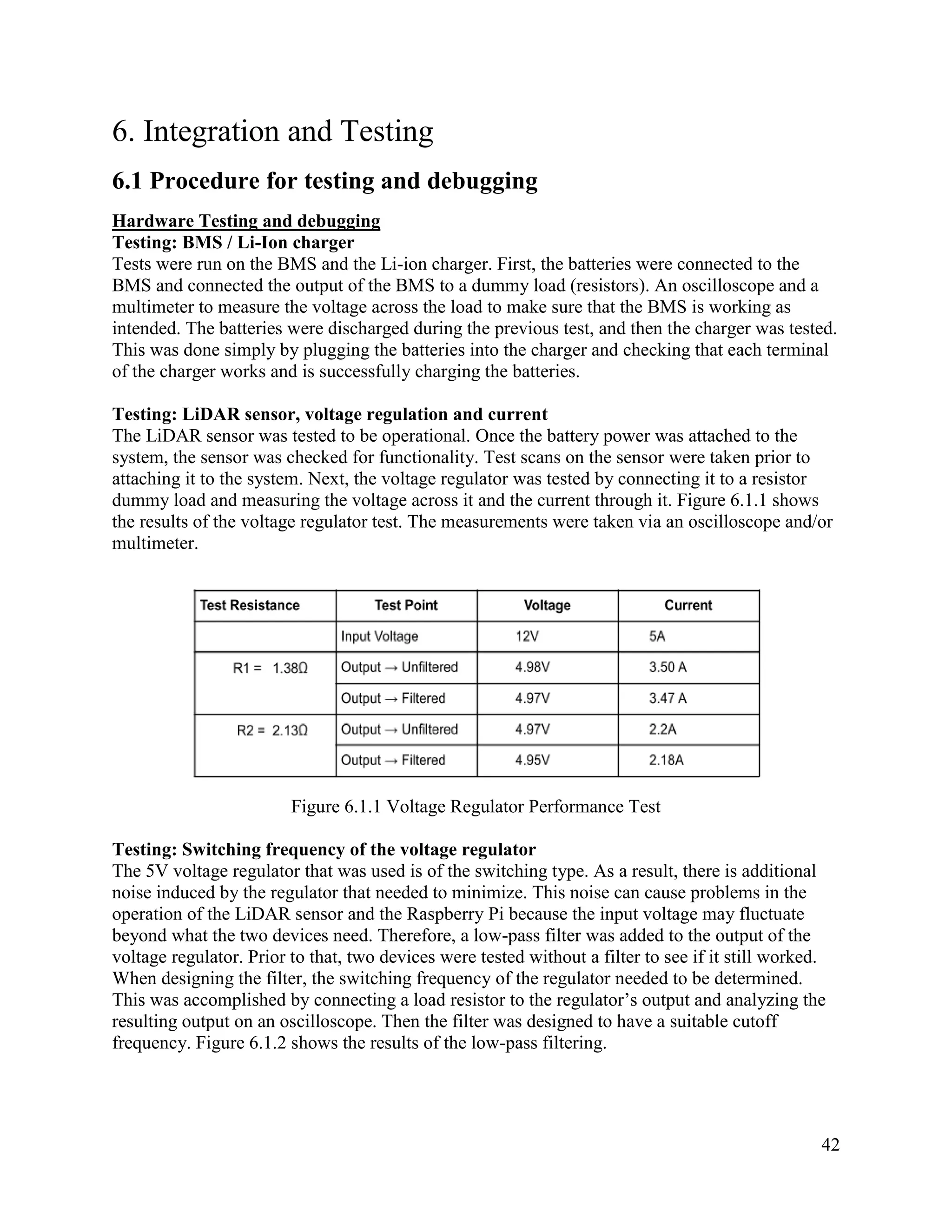 42
6. Integration and Testing
6.1 Procedure for testing and debugging
Hardware Testing and debugging
Testing: BMS / Li-Ion charger
Tests were run on the BMS and the Li-ion charger. First, the batteries were connected to the
BMS and connected the output of the BMS to a dummy load (resistors). An oscilloscope and a
multimeter to measure the voltage across the load to make sure that the BMS is working as
intended. The batteries were discharged during the previous test, and then the charger was tested.
This was done simply by plugging the batteries into the charger and checking that each terminal
of the charger works and is successfully charging the batteries.
Testing: LiDAR sensor, voltage regulation and current
The LiDAR sensor was tested to be operational. Once the battery power was attached to the
system, the sensor was checked for functionality. Test scans on the sensor were taken prior to
attaching it to the system. Next, the voltage regulator was tested by connecting it to a resistor
dummy load and measuring the voltage across it and the current through it. Figure 6.1.1 shows
the results of the voltage regulator test. The measurements were taken via an oscilloscope and/or
multimeter.
Figure 6.1.1 Voltage Regulator Performance Test
Testing: Switching frequency of the voltage regulator
The 5V voltage regulator that was used is of the switching type. As a result, there is additional
noise induced by the regulator that needed to minimize. This noise can cause problems in the
operation of the LiDAR sensor and the Raspberry Pi because the input voltage may fluctuate
beyond what the two devices need. Therefore, a low-pass filter was added to the output of the
voltage regulator. Prior to that, two devices were tested without a filter to see if it still worked.
When designing the filter, the switching frequency of the regulator needed to be determined.
This was accomplished by connecting a load resistor to the regulator’s output and analyzing the
resulting output on an oscilloscope. Then the filter was designed to have a suitable cutoff
frequency. Figure 6.1.2 shows the results of the low-pass filtering.
 