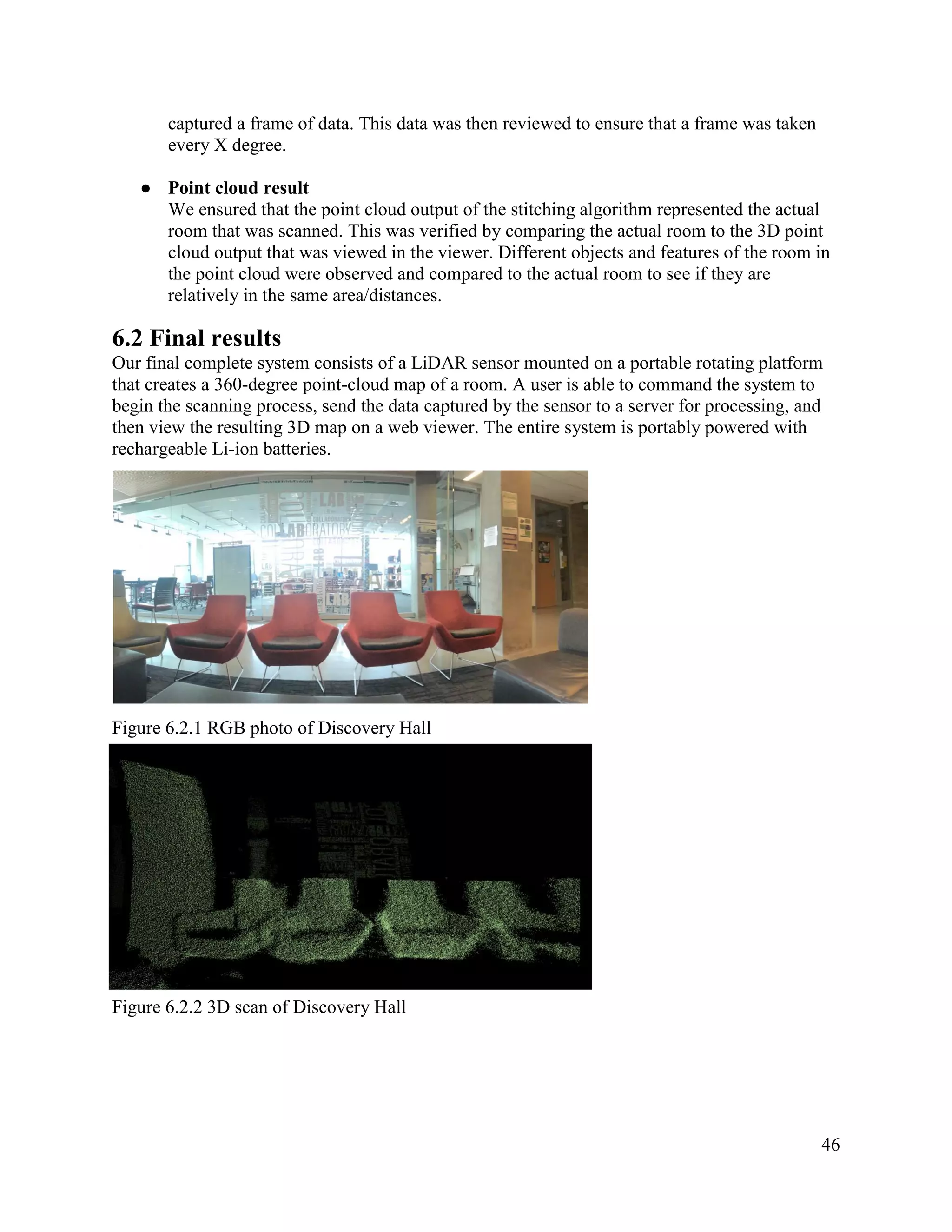 46
captured a frame of data. This data was then reviewed to ensure that a frame was taken
every X degree.
● Point cloud result
We ensured that the point cloud output of the stitching algorithm represented the actual
room that was scanned. This was verified by comparing the actual room to the 3D point
cloud output that was viewed in the viewer. Different objects and features of the room in
the point cloud were observed and compared to the actual room to see if they are
relatively in the same area/distances.
6.2 Final results
Our final complete system consists of a LiDAR sensor mounted on a portable rotating platform
that creates a 360-degree point-cloud map of a room. A user is able to command the system to
begin the scanning process, send the data captured by the sensor to a server for processing, and
then view the resulting 3D map on a web viewer. The entire system is portably powered with
rechargeable Li-ion batteries.
Figure 6.2.1 RGB photo of Discovery Hall
Figure 6.2.2 3D scan of Discovery Hall
 