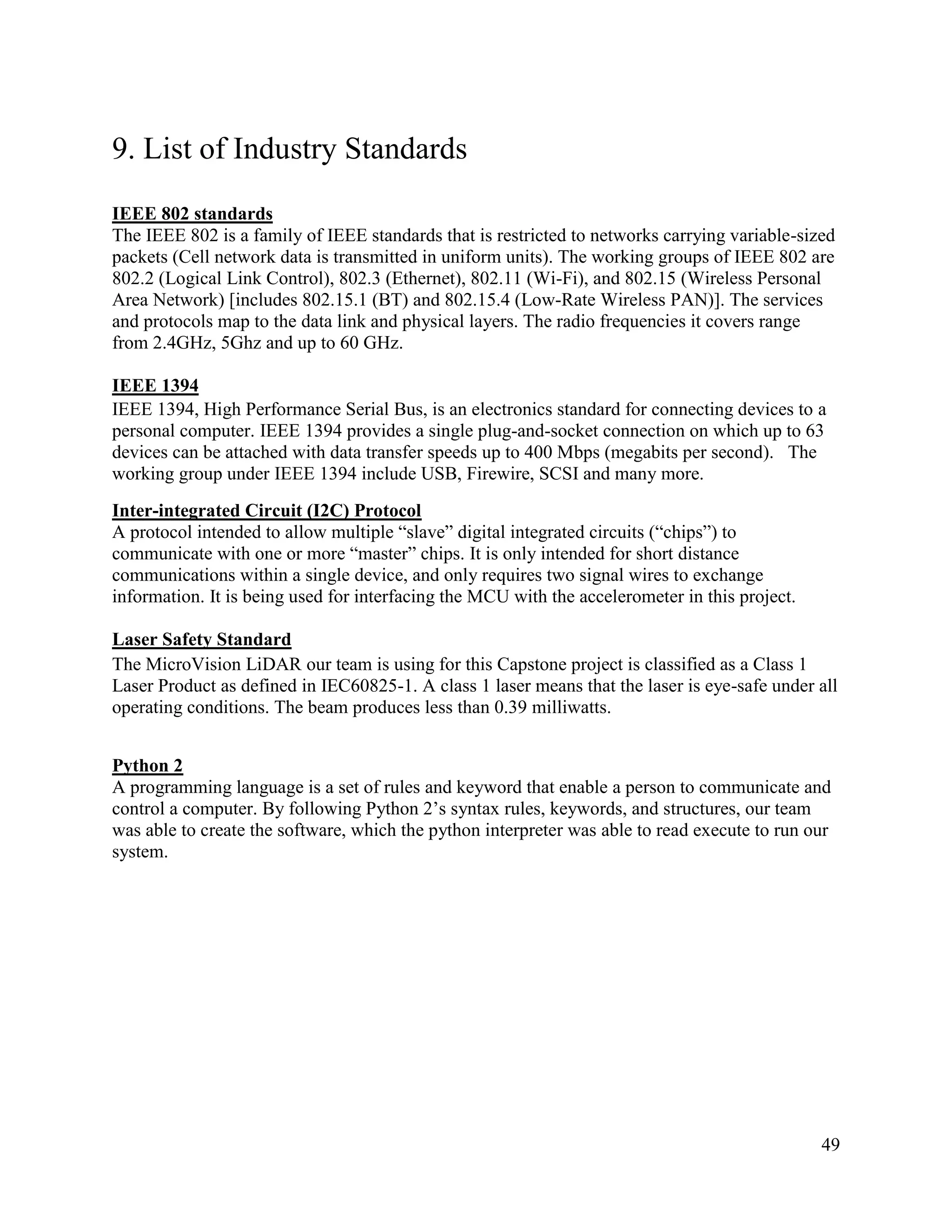 49
9. List of Industry Standards
IEEE 802 standards
The IEEE 802 is a family of IEEE standards that is restricted to networks carrying variable-sized
packets (Cell network data is transmitted in uniform units). The working groups of IEEE 802 are
802.2 (Logical Link Control), 802.3 (Ethernet), 802.11 (Wi-Fi), and 802.15 (Wireless Personal
Area Network) [includes 802.15.1 (BT) and 802.15.4 (Low-Rate Wireless PAN)]. The services
and protocols map to the data link and physical layers. The radio frequencies it covers range
from 2.4GHz, 5Ghz and up to 60 GHz.
IEEE 1394
IEEE 1394, High Performance Serial Bus, is an electronics standard for connecting devices to a
personal computer. IEEE 1394 provides a single plug-and-socket connection on which up to 63
devices can be attached with data transfer speeds up to 400 Mbps (megabits per second). The
working group under IEEE 1394 include USB, Firewire, SCSI and many more.
Inter-integrated Circuit (I2C) Protocol
A protocol intended to allow multiple “slave” digital integrated circuits (“chips”) to
communicate with one or more “master” chips. It is only intended for short distance
communications within a single device, and only requires two signal wires to exchange
information. It is being used for interfacing the MCU with the accelerometer in this project.
Laser Safety Standard
The MicroVision LiDAR our team is using for this Capstone project is classified as a Class 1
Laser Product as defined in IEC60825-1. A class 1 laser means that the laser is eye-safe under all
operating conditions. The beam produces less than 0.39 milliwatts.
Python 2
A programming language is a set of rules and keyword that enable a person to communicate and
control a computer. By following Python 2’s syntax rules, keywords, and structures, our team
was able to create the software, which the python interpreter was able to read execute to run our
system.
 