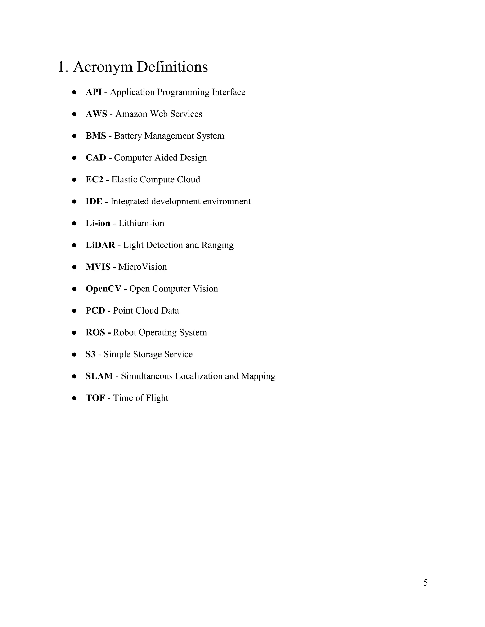 5
1. Acronym Definitions
● API - Application Programming Interface
● AWS - Amazon Web Services
● BMS - Battery Management System
● CAD - Computer Aided Design
● EC2 - Elastic Compute Cloud
● IDE - Integrated development environment
● Li-ion - Lithium-ion
● LiDAR - Light Detection and Ranging
● MVIS - MicroVision
● OpenCV - Open Computer Vision
● PCD - Point Cloud Data
● ROS - Robot Operating System
● S3 - Simple Storage Service
● SLAM - Simultaneous Localization and Mapping
● TOF - Time of Flight
 