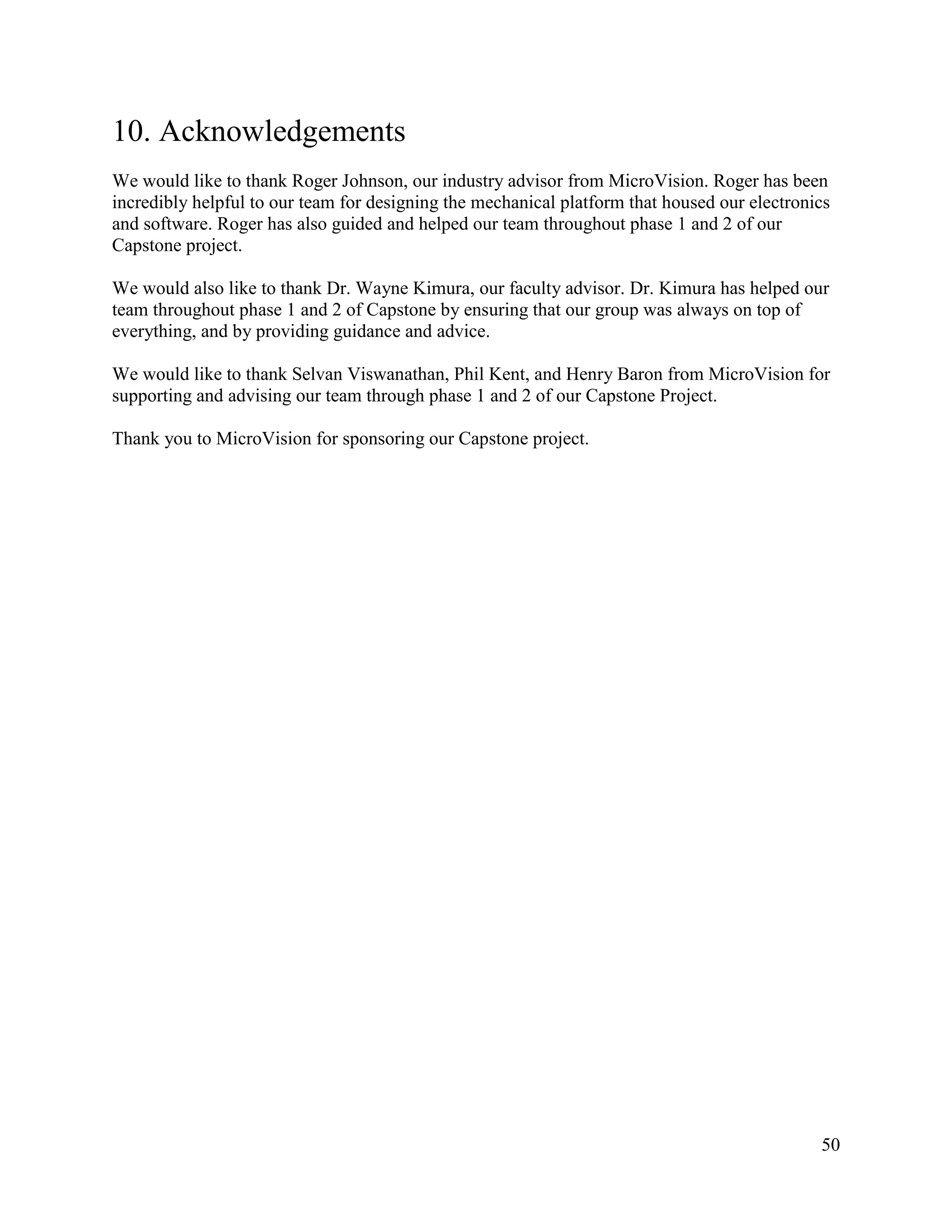 50
10. Acknowledgements
We would like to thank Roger Johnson, our industry advisor from MicroVision. Roger has been
incredibly helpful to our team for designing the mechanical platform that housed our electronics
and software. Roger has also guided and helped our team throughout phase 1 and 2 of our
Capstone project.
We would also like to thank Dr. Wayne Kimura, our faculty advisor. Dr. Kimura has helped our
team throughout phase 1 and 2 of Capstone by ensuring that our group was always on top of
everything, and by providing guidance and advice.
We would like to thank Selvan Viswanathan, Phil Kent, and Henry Baron from MicroVision for
supporting and advising our team through phase 1 and 2 of our Capstone Project.
Thank you to MicroVision for sponsoring our Capstone project.
 