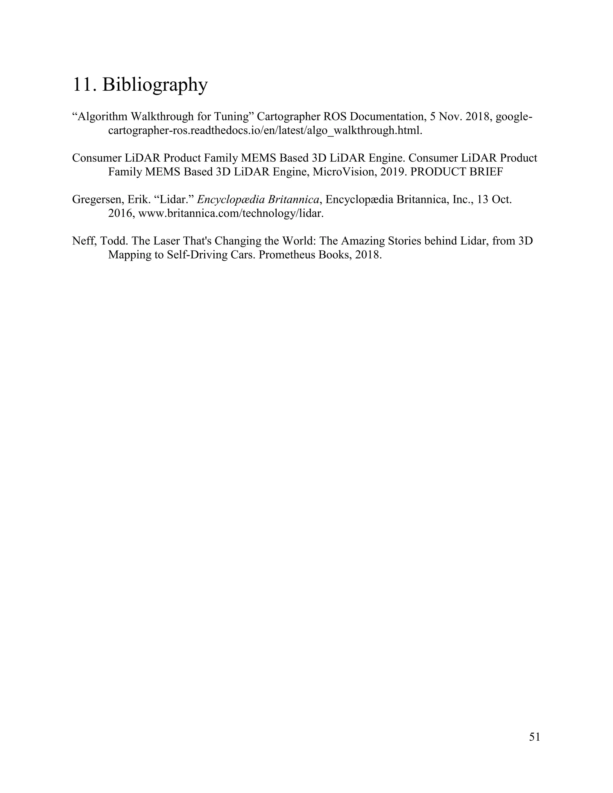51
11. Bibliography
“Algorithm Walkthrough for Tuning” Cartographer ROS Documentation, 5 Nov. 2018, google-
cartographer-ros.readthedocs.io/en/latest/algo_walkthrough.html.
Consumer LiDAR Product Family MEMS Based 3D LiDAR Engine. Consumer LiDAR Product
Family MEMS Based 3D LiDAR Engine, MicroVision, 2019. PRODUCT BRIEF
Gregersen, Erik. “Lidar.” Encyclopædia Britannica, Encyclopædia Britannica, Inc., 13 Oct.
2016, www.britannica.com/technology/lidar.
Neff, Todd. The Laser That's Changing the World: The Amazing Stories behind Lidar, from 3D
Mapping to Self-Driving Cars. Prometheus Books, 2018.
 