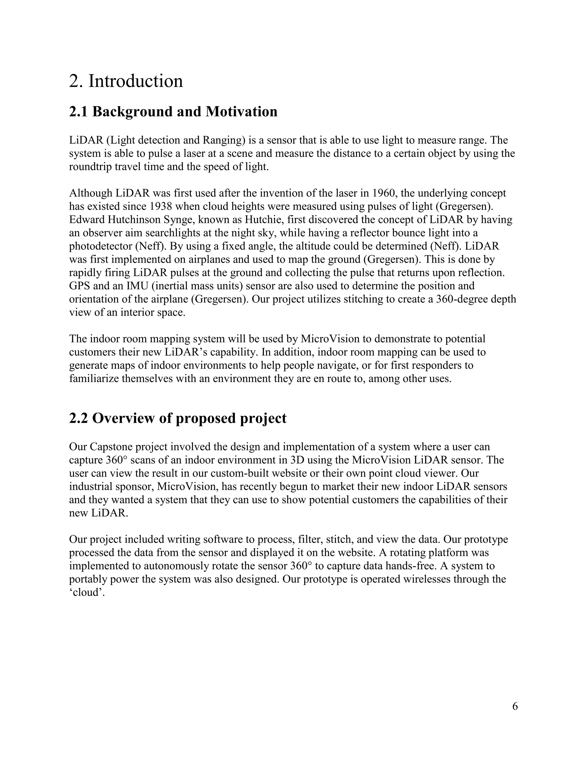 6
2. Introduction
2.1 Background and Motivation
LiDAR (Light detection and Ranging) is a sensor that is able to use light to measure range. The
system is able to pulse a laser at a scene and measure the distance to a certain object by using the
roundtrip travel time and the speed of light.
Although LiDAR was first used after the invention of the laser in 1960, the underlying concept
has existed since 1938 when cloud heights were measured using pulses of light (Gregersen).
Edward Hutchinson Synge, known as Hutchie, first discovered the concept of LiDAR by having
an observer aim searchlights at the night sky, while having a reflector bounce light into a
photodetector (Neff). By using a fixed angle, the altitude could be determined (Neff). LiDAR
was first implemented on airplanes and used to map the ground (Gregersen). This is done by
rapidly firing LiDAR pulses at the ground and collecting the pulse that returns upon reflection.
GPS and an IMU (inertial mass units) sensor are also used to determine the position and
orientation of the airplane (Gregersen). Our project utilizes stitching to create a 360-degree depth
view of an interior space.
The indoor room mapping system will be used by MicroVision to demonstrate to potential
customers their new LiDAR’s capability. In addition, indoor room mapping can be used to
generate maps of indoor environments to help people navigate, or for first responders to
familiarize themselves with an environment they are en route to, among other uses.
2.2 Overview of proposed project
Our Capstone project involved the design and implementation of a system where a user can
capture 360° scans of an indoor environment in 3D using the MicroVision LiDAR sensor. The
user can view the result in our custom-built website or their own point cloud viewer. Our
industrial sponsor, MicroVision, has recently begun to market their new indoor LiDAR sensors
and they wanted a system that they can use to show potential customers the capabilities of their
new LiDAR.
Our project included writing software to process, filter, stitch, and view the data. Our prototype
processed the data from the sensor and displayed it on the website. A rotating platform was
implemented to autonomously rotate the sensor 360° to capture data hands-free. A system to
portably power the system was also designed. Our prototype is operated wirelesses through the
‘cloud’.
 