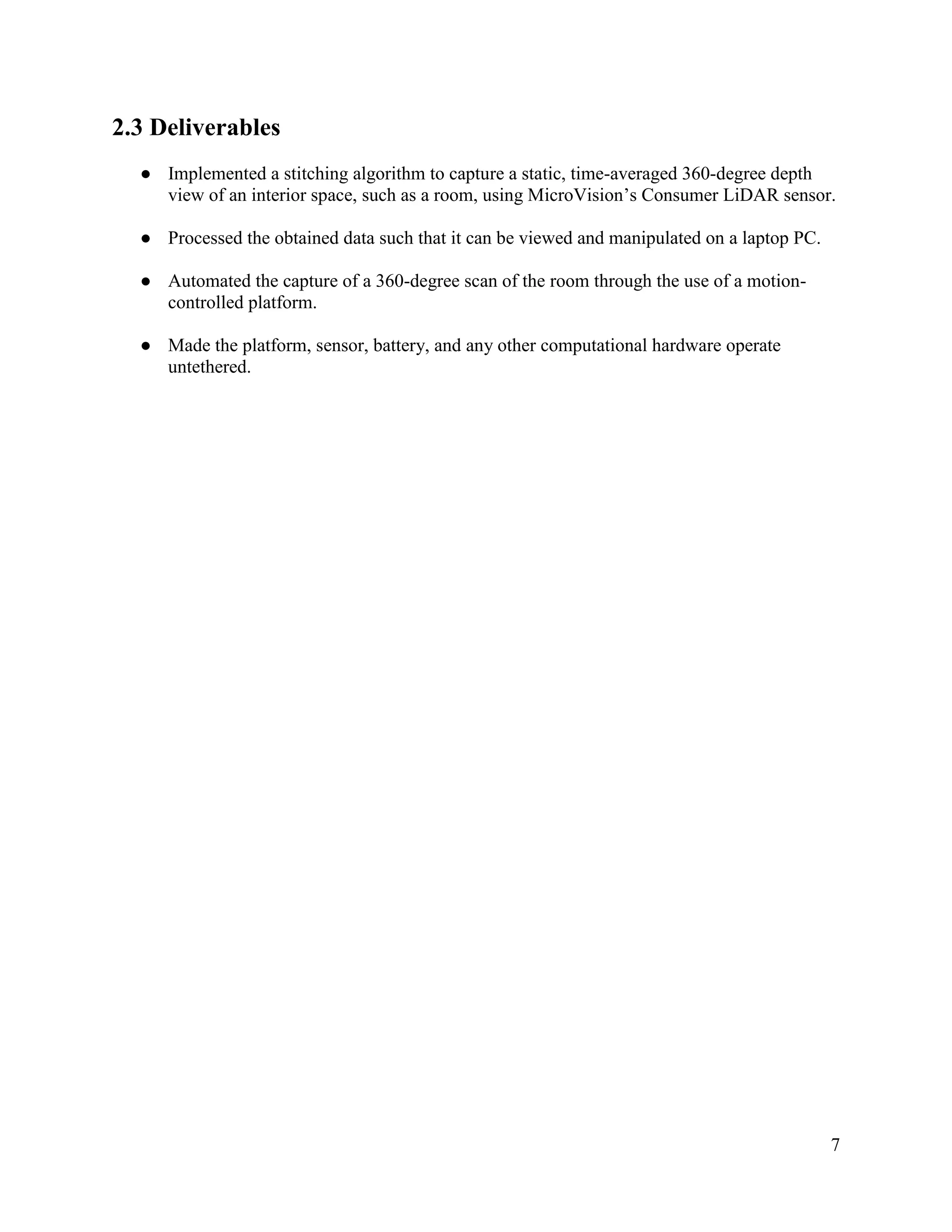 7
2.3 Deliverables
● Implemented a stitching algorithm to capture a static, time-averaged 360-degree depth
view of an interior space, such as a room, using MicroVision’s Consumer LiDAR sensor.
● Processed the obtained data such that it can be viewed and manipulated on a laptop PC.
● Automated the capture of a 360-degree scan of the room through the use of a motion-
controlled platform.
● Made the platform, sensor, battery, and any other computational hardware operate
untethered.
 