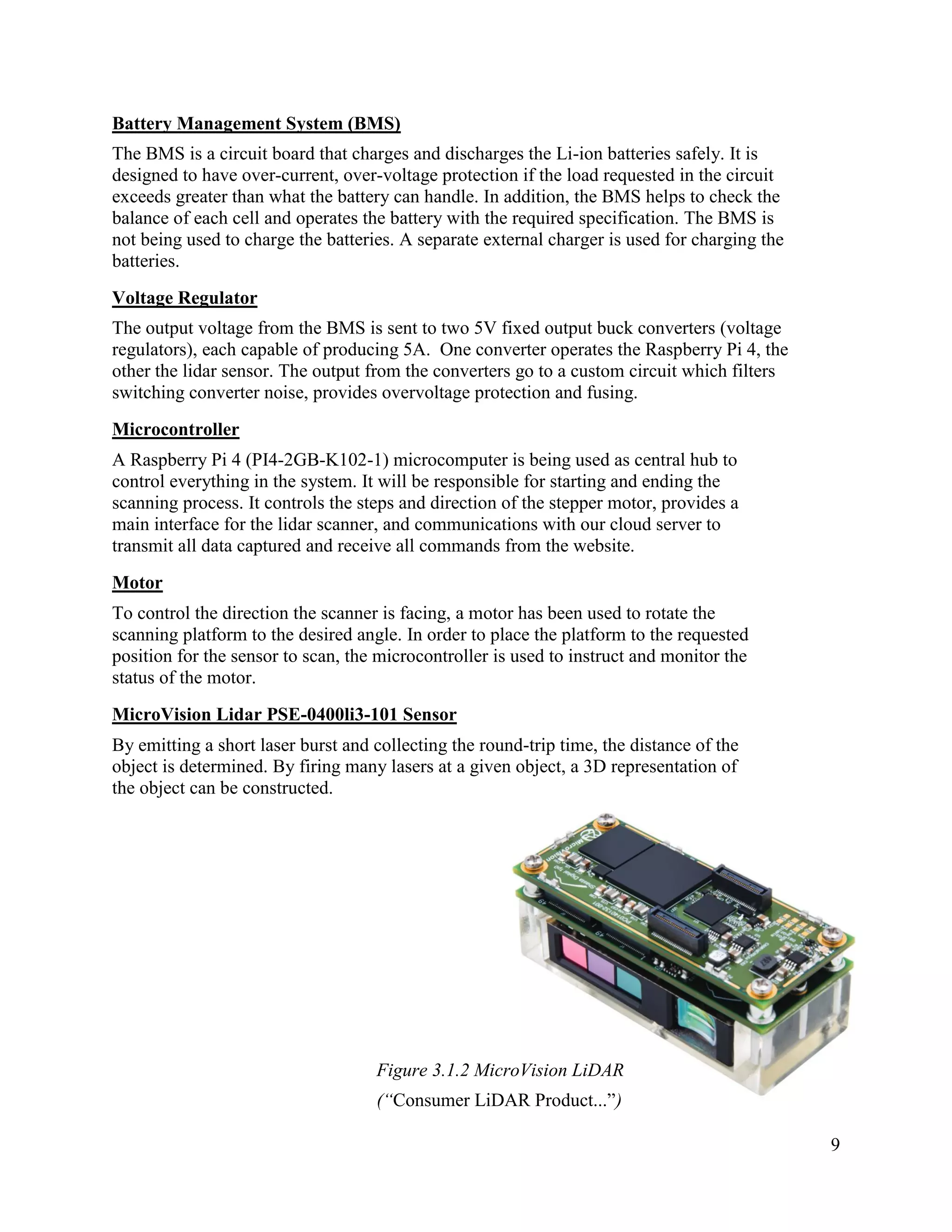 9
Battery Management System (BMS)
The BMS is a circuit board that charges and discharges the Li-ion batteries safely. It is
designed to have over-current, over-voltage protection if the load requested in the circuit
exceeds greater than what the battery can handle. In addition, the BMS helps to check the
balance of each cell and operates the battery with the required specification. The BMS is
not being used to charge the batteries. A separate external charger is used for charging the
batteries.
Voltage Regulator
The output voltage from the BMS is sent to two 5V fixed output buck converters (voltage
regulators), each capable of producing 5A. One converter operates the Raspberry Pi 4, the
other the lidar sensor. The output from the converters go to a custom circuit which filters
switching converter noise, provides overvoltage protection and fusing.
Microcontroller
A Raspberry Pi 4 (PI4-2GB-K102-1) microcomputer is being used as central hub to
control everything in the system. It will be responsible for starting and ending the
scanning process. It controls the steps and direction of the stepper motor, provides a
main interface for the lidar scanner, and communications with our cloud server to
transmit all data captured and receive all commands from the website.
Motor
To control the direction the scanner is facing, a motor has been used to rotate the
scanning platform to the desired angle. In order to place the platform to the requested
position for the sensor to scan, the microcontroller is used to instruct and monitor the
status of the motor.
MicroVision Lidar PSE-0400li3-101 Sensor
By emitting a short laser burst and collecting the round-trip time, the distance of the
object is determined. By firing many lasers at a given object, a 3D representation of
the object can be constructed.
Figure 3.1.2 MicroVision LiDAR
(“Consumer LiDAR Product...”)
 
