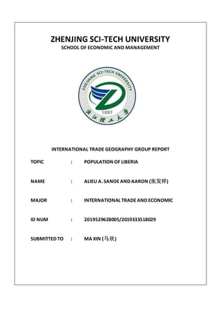 ZHENJING SCI-TECH UNIVERSITY
SCHOOL OF ECONOMIC AND MANAGEMENT
INTERNATIONAL TRADE GEOGRAPHY GROUP REPORT
TOPIC : POPULATION OF LIBERIA
NAME : ALIEU A. SANOE AND AARON (张发祥)
MAJOR : INTERNATIONAL TRADEAND ECONOMIC
ID NUM : 2019529628005/2019333518029
SUBMITTED TO : MA XIN (马欣)
 