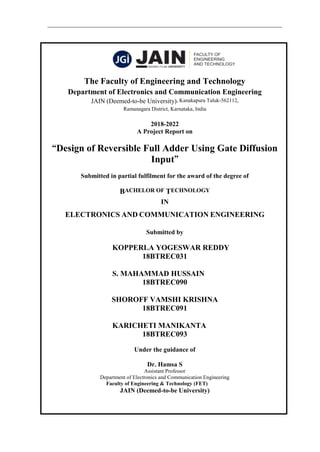 The Faculty of Engineering and Technology
Department of Electronics and Communication Engineering
JAIN (Deemed-to-be University), Kanakapura Taluk-562112,
Ramanagara District, Karnataka, India
2018-2022
A Project Report on
“Design of Reversible Full Adder Using Gate Diffusion
Input”
Submitted in partial fulfilment for the award of the degree of
BACHELOR OF TECHNOLOGY
IN
ELECTRONICS AND COMMUNICATION ENGINEERING
Submitted by
KOPPERLA YOGESWAR REDDY
18BTREC031
S. MAHAMMAD HUSSAIN
18BTREC090
SHOROFF VAMSHI KRISHNA
18BTREC091
KARICHETI MANIKANTA
18BTREC093
Under the guidance of
Dr. Hamsa S
Assistant Professor
Department of Electronics and Communication Engineering
Faculty of Engineering & Technology (FET)
JAIN (Deemed-to-be University)
 