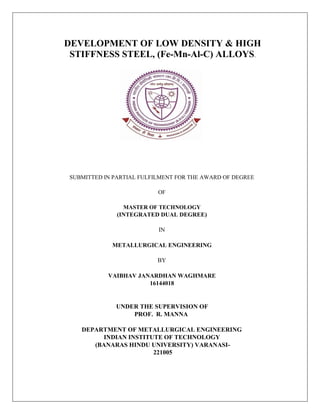 DEVELOPMENT OF LOW DENSITY & HIGH
STIFFNESS STEEL, (Fe-Mn-Al-C) ALLOYS.
SUBMITTED IN PARTIAL FULFILMENT FOR THE AWARD OF DEGREE
OF
MASTER OF TECHNOLOGY
(INTEGRATED DUAL DEGREE)
IN
METALLURGICAL ENGINEERING
BY
VAIBHAV JANARDHAN WAGHMARE
16144018
UNDER THE SUPERVISION OF
PROF. R. MANNA
DEPARTMENT OF METALLURGICAL ENGINEERING
INDIAN INSTITUTE OF TECHNOLOGY
(BANARAS HINDU UNIVERSITY) VARANASI-
221005
 