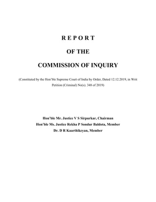 R E P O R T
OF THE
COMMISSION OF INQUIRY
(Constituted by the Hon’ble Supreme Court of India by Order, Dated 12.12.2019, in Writ
Petition (Criminal) No(s). 348 of 2019)
Hon’ble Mr. Justice V S Sirpurkar, Chairman
Hon’ble Ms. Justice Rekha P Sondur Baldota, Member
Dr. D R Kaarthikeyan, Member
 