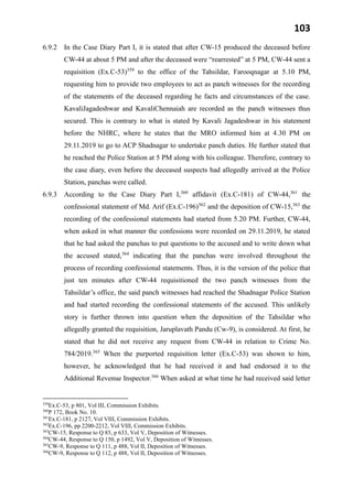 103
6.9.2 In the Case Diary Part I, it is stated that after CW-15 produced the deceased before
CW-44 at about 5 PM and after the deceased were “rearrested” at 5 PM, CW-44 sent a
requisition (Ex.C-53)359
to the office of the Tahsildar, Farooqnagar at 5.10 PM,
requesting him to provide two employees to act as panch witnesses for the recording
of the statements of the deceased regarding he facts and circumstances of the case.
KavaliJagadeshwar and KavaliChennaiah are recorded as the panch witnesses thus
secured. This is contrary to what is stated by Kavali Jagadeshwar in his statement
before the NHRC, where he states that the MRO informed him at 4.30 PM on
29.11.2019 to go to ACP Shadnagar to undertake panch duties. He further stated that
he reached the Police Station at 5 PM along with his colleague. Therefore, contrary to
the case diary, even before the deceased suspects had allegedly arrived at the Police
Station, panchas were called.
6.9.3 According to the Case Diary Part I,360
affidavit (Ex.C-181) of CW-44,361
the
confessional statement of Md. Arif (Ex.C-196)362
and the deposition of CW-15,363
the
recording of the confessional statements had started from 5.20 PM. Further, CW-44,
when asked in what manner the confessions were recorded on 29.11.2019, he stated
that he had asked the panchas to put questions to the accused and to write down what
the accused stated,364
indicating that the panchas were involved throughout the
process of recording confessional statements. Thus, it is the version of the police that
just ten minutes after CW-44 requisitioned the two panch witnesses from the
Tahsildar’s office, the said panch witnesses had reached the Shadnagar Police Station
and had started recording the confessional statements of the accused. This unlikely
story is further thrown into question when the deposition of the Tahsildar who
allegedly granted the requisition, Jaruplavath Pandu (Cw-9), is considered. At first, he
stated that he did not receive any request from CW-44 in relation to Crime No.
784/2019.365
When the purported requisition letter (Ex.C-53) was shown to him,
however, he acknowledged that he had received it and had endorsed it to the
Additional Revenue Inspector.366
When asked at what time he had received said letter
359
Ex.C-53, p 801, Vol III, Commission Exhibits.
360
P 172, Book No. 10.
361
Ex.C-181, p 2127, Vol VIII, Commission Exhibits.
362
Ex.C-196, pp 2200-2212, Vol VIII, Commission Exhibits.
363
CW-15, Response to Q 85, p 633, Vol V, Deposition of Witnesses.
364
CW-44, Response to Q 150, p 1492, Vol V, Deposition of Witnesses.
365
CW-9, Response to Q 111, p 488, Vol II, Deposition of Witnesses.
366
CW-9, Response to Q 112, p 488, Vol II, Deposition of Witnesses.
 
