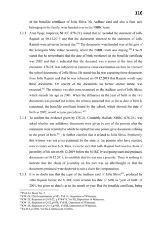 116
of the bonafide certificate of Jollu Shiva, his Aadhaar card and also a food card
belonging to his family, were handed over to the NHRC team.
7.3.3 Arun Tyagi, Inspector, NHRC (CW-21), stated that he recorded the statement of Jollu
Rajaiah on 08.12.2019 and that the documents annexed to the statement of Jollu
Rajaiah were given on the next day.450
The documents were handed over at the gate of
the Telangana State Police Academy, where the NHRC team was staying.451
CW-21
stated that he remembered that the date of birth mentioned in the bonafide certificate
was 2002 and that it indicated that the deceased was a minor at the time of the
encounter. CW-21, was subjected to extensive cross-examination on how he received
the school documents of Jollu Shiva. He stated that he was expecting those documents
from Jollu Rajaiah and that he was informed on 09.12.2019 that Rajaiah would send
these documents. On receipt of the documents no formal seizure memo was
executed.452
The witness was also cross-examined on the Aadhaar card of Jollu Shiva,
which records his age as 2001. When the difference in the year of birth in the two
documents was pointed out to him, the witness answered that, so far as date of birth is
concerned, the bonafide certificate issued by the school, which showed the date of
birth as 2002, would acquire precedence.453
7.3.4 To confirm the evidence given by CW-21, Constable Malliah, NHRC (CW-24), was
asked whether any additional documents were given by any of the persons after the
statements were recorded to which he replied that one person gave documents relating
to the proof of birth.454
He further clarified that it related to Jollu Shiva. Pertinently,
this witness was not cross-examined by the state or the persons who have received
notices under section 8-B. Thus, it can be seen that Jollu Rajaiah had raised a claim of
juvenility of his son on 08.12.2019 before the NHRC investigating team and produced
documents on 09.12.2019, to establish that his son was a juvenile. There is nothing to
indicate that the claim of juvenility on his part was an afterthought or that the
documents produced were doctored to suit a claim for compensation.
7.3.5 It is no doubt true that the copy of the Aadhaar card of Jollu Shiva455
, produced by
Jollu Rajaiah before the NHRC team records his date of birth as ‘year of birth’ of
2001, but gives no details as to the month or year. But the bonafide certificate, being
450
P 61-63, Book No. 5.
451
CW-21, Chief-examination, p 855, Vol III, Deposition of Witnesses.
452
CW-21, Response to Q 43-52, p 874-876, Vol III, Deposition of Witnesses.
453
CW-21, Response to Q 52, p 876, Vol III, Deposition of Witnesses.
454
CW-24, Response to Q 4-5, p 921, Vol III, Deposition of Witnesses.
455
Ex.B-5, p 2586, Vol IX, Commission Exhibits.
 