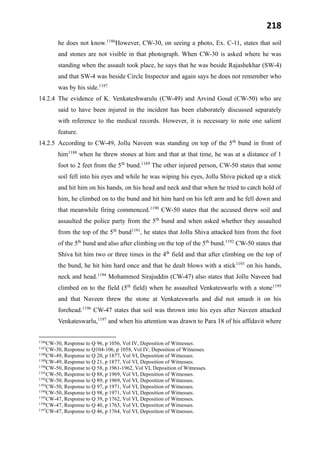 218
he does not know.1186
However, CW-30, on seeing a photo, Ex. C-11, states that soil
and stones are not visible in that photograph. When CW-30 is asked where he was
standing when the assault took place, he says that he was beside Rajashekhar (SW-4)
and that SW-4 was beside Circle Inspector and again says he does not remember who
was by his side.1187
14.2.4 The evidence of K. Venkateshwarulu (CW-49) and Arvind Goud (CW-50) who are
said to have been injured in the incident has been elaborately discussed separately
with reference to the medical records. However, it is necessary to note one salient
feature.
14.2.5 According to CW-49, Jollu Naveen was standing on top of the 5th
bund in front of
him1188
when he threw stones at him and that at that time, he was at a distance of 1
foot to 2 feet from the 5th
bund.1189
The other injured person, CW-50 states that some
soil fell into his eyes and while he was wiping his eyes, Jollu Shiva picked up a stick
and hit him on his hands, on his head and neck and that when he tried to catch hold of
him, he climbed on to the bund and hit him hard on his left arm and he fell down and
that meanwhile firing commenced.1190
CW-50 states that the accused threw soil and
assaulted the police party from the 5th
bund and when asked whether they assaulted
from the top of the 5th
bund1191
, he states that Jollu Shiva attacked him from the foot
of the 5th
bund and also after climbing on the top of the 5th
bund.1192
CW-50 states that
Shiva hit him two or three times in the 4th
field and that after climbing on the top of
the bund, he hit him hard once and that he dealt blows with a stick1193
on his hands,
neck and head.1194
Mohammed Sirajuddin (CW-47) also states that Jollu Naveen had
climbed on to the field (5th
field) when he assaulted Venkateswarlu with a stone1195
and that Naveen threw the stone at Venkateswarlu and did not smash it on his
forehead.1196
CW-47 states that soil was thrown into his eyes after Naveen attacked
Venkateswarlu,1197
and when his attention was drawn to Para 18 of his affidavit where
1186
CW-30, Response to Q 96, p 1056, Vol IV, Deposition of Witnesses.
1187
CW-30, Response to Q104-106, p 1058, Vol IV, Deposition of Witnesses.
1188
CW-49, Response to Q 20, p 1877, Vol VI, Deposition of Witnesses.
1189
CW-49, Response to Q 21, p 1877, Vol VI, Deposition of Witnesses.
1190
CW-50, Response to Q 58, p 1961-1962, Vol VI, Deposition of Witnesses.
1191
CW-50, Response to Q 88, p 1969, Vol VI, Deposition of Witnesses.
1192
CW-50, Response to Q 89, p 1969, Vol VI, Deposition of Witnesses.
1193
CW-50, Response to Q 97, p 1971, Vol VI, Deposition of Witnesses.
1194
CW-50, Response to Q 98, p 1971, Vol VI, Deposition of Witnesses.
1195
CW-47, Response to Q 39, p 1762, Vol VI, Deposition of Witnesses.
1196
CW-47, Response to Q 40, p 1763, Vol VI, Deposition of Witnesses.
1197
CW-47, Response to Q 46, p 1764, Vol VI, Deposition of Witnesses.
 