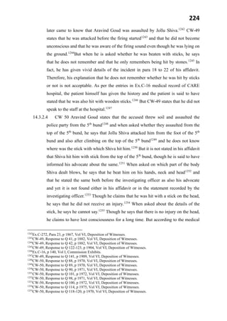 224
later came to know that Aravind Goud was assaulted by Jollu Shiva.1242
CW-49
states that he was attacked before the firing started1243
and that he did not become
unconscious and that he was aware of the firing sound even though he was lying on
the ground.1244
But when he is asked whether he was beaten with sticks, he says
that he does not remember and that he only remembers being hit by stones.1245
In
fact, he has given vivid details of the incident in para 18 to 22 of his affidavit.
Therefore, his explanation that he does not remember whether he was hit by sticks
or not is not acceptable. As per the entries in Ex.C-16 medical record of CARE
hospital, the patient himself has given the history and the patient is said to have
stated that he was also hit with wooden sticks.1246
But CW-49 states that he did not
speak to the staff at the hospital.1247
14.3.2.4 CW 50 Aravind Goud states that the accused threw soil and assaulted the
police party from the 5th
bund1248
and when asked whether they assaulted from the
top of the 5th
bund, he says that Jollu Shiva attacked him from the foot of the 5th
bund and also after climbing on the top of the 5th
bund1249
and he does not know
where was the stick with which Shiva hit him.1250
But it is not stated in his affidavit
that Shiva hit him with stick from the top of the 5th
bund, though he is said to have
informed his advocate about the same.1251
When asked on which part of the body
Shiva dealt blows, he says that he beat him on his hands, neck and head1252
and
that he stated the same both before the investigating officer as also his advocate
and yet it is not found either in his affidavit or in the statement recorded by the
investigating officer.1253
Though he claims that he was hit with a stick on the head,
he says that he did not receive an injury.1254
When asked about the details of the
stick, he says he cannot say.1255
Though he says that there is no injury on the head,
he claims to have lost consciousness for a long time. But according to the medical
1242
Ex.C-272, Para 23, p 1867, Vol VI, Deposition of Witnesses.
1243
CW-49, Response to Q 41, p 1882, Vol VI, Deposition of Witnesses.
1244
CW-49, Response to Q 42, p 1882, Vol VI, Deposition of Witnesses.
1245
CW-49, Response to Q 122-123, p 1904, Vol VI, Deposition of Witnesses.
1246
Ex.C-16, p 140, Vol I, Commission Exhibits.
1247
CW-49, Response to Q 141, p 1909, Vol VI, Deposition of Witnesses.
1248
CW-50, Response to Q 88, p 1970, Vol VI, Deposition of Witnesses.
1249
CW-50, Response to Q 89, p 1970, Vol VI, Deposition of Witnesses.
1250
CW-50, Response to Q 90, p 1971, Vol VI, Deposition of Witnesses.
1251
CW-50, Response to Q 101, p 1972, Vol VI, Deposition of Witnesses.
1252
CW-50, Response to Q 98, p 1971, Vol VI, Deposition of Witnesses.
1253
CW-50, Response to Q 100, p 1972, Vol VI, Deposition of Witnesses.
1254
CW-50, Response to Q 114, p 1975, Vol VI, Deposition of Witnesses.
1255
CW-50, Response to Q 118-120, p 1970, Vol VI, Deposition of Witnesses.
 