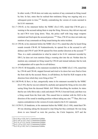 288
In other words, CW-44 does not make any mention of any command on firing issued
by him. In fact, states that he realised that retaliatory firing was ongoing only at a
subsequent point in time,1795
thereby contradicting the version of events narrated in
his S.161 statement.
16.1.7 CW-45, in his statement before the NHRC (Ex.C-103), stated that CW-44 gave a
warning to the accused asking them to stop the firing. However, they did not stop and
he and CW-4 were lying down. Then, the police staff with long range weapons
retaliated and fired upon the accused persons.1796
Thus, CW-45 too does not make any
mention of any commands on firing issued during the entire incident.
16.1.8 CW-46, in his statement before the NHRC (Ex.C-91), stated that after he heard firing
sounds towards CW-49, SI Venkateshwarlu, he opened fire at the accused in self-
defence and CW-47 and CW-48 opened fire from another direction at the accused.1797
Thus, in a stark contradiction to what he stated in his S.161 statement recorded by
SW-3, he does not even mention firing a warning shot into the air. Neither does he
mention any command on firing issued by CW-44 and instead indicates that he took
an independent call to open fire in self-defence.
16.1.9 CW-47, M Sirajuddin, in his statement recorded by the NHRC (Ex.C-119), stated that
he, CW-46 and CW-48, stepped forward and tried to lie down but were fired at from
the front side by the accused. Hence, in self-defence, he fired his SLR weapon at the
direction from which they were firing at him.1798
16.1.10CW-48, K Ravi, in fact, categorically states in his statement recorded by the NHRC
(Ex.C-95), that he was not ordered by anybody and opened the firing on his own after
seeing firing from the deceased Mohd. Arif. While describing the incident, he states
that he saw Jollu Shiva take a stick and attack CW-50, S Aravind Goud, and there was
a firing sound from the front side. This caused him to retaliate with his SLR in the
direction of the sound in standing position without taking any aim.1799
Thus, this is an
express contradiction to the version of events stated in the S.161 statement.
16.1.11CW-51, D Janakiram, in his statement before the NHRC (Ex.C-104), stated that CW-
44 was shouting asking the deceased to stop firing but they continued. He was lying
down to save himself as were the panchas, the Circle Inspector, ACP and the
1795
Ex.C-94, p 1159, Vol V, Commission Exhibits.
1796
Ex.C-103, p 1237, Vol V, Commission Exhibits.
1797
Ex.C-91, p 1115, Vol IV, Commission Exhibits.
1798
Ex.C-119, p 1332, Vol V, Commission Exhibits.
1799
Ex.C-95, p 1185, Vol V, Commission Exhibits.
 