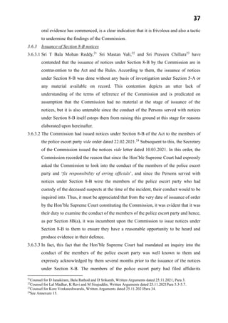 37
oral evidence has commenced, is a clear indication that it is frivolous and also a tactic
to undermine the findings of the Commission.
3.6.3 Issuance of Section 8-B notices
3.6.3.1 Sri T Bala Mohan Reddy,21
Sri Mastan Vali,22
and Sri Praveen Chillara23
have
contended that the issuance of notices under Section 8-B by the Commission are in
contravention to the Act and the Rules. According to them, the issuance of notices
under Section 8-B was done without any basis of investigation under Section 5-A or
any material available on record. This contention depicts an utter lack of
understanding of the terms of reference of the Commission and is predicated on
assumption that the Commission had no material at the stage of issuance of the
notices, but it is also untenable since the conduct of the Persons served with notices
under Section 8-B itself estops them from raising this ground at this stage for reasons
elaborated upon hereinafter.
3.6.3.2 The Commission had issued notices under Section 8-B of the Act to the members of
the police escort party vide order dated 22.02.2021.24
Subsequent to this, the Secretary
of the Commission issued the notices vide letter dated 10.03.2021. In this order, the
Commission recorded the reason that since the Hon’ble Supreme Court had expressly
asked the Commission to look into the conduct of the members of the police escort
party and ‘fix responsibility of erring officials’, and since the Persons served with
notices under Section 8-B were the members of the police escort party who had
custody of the deceased suspects at the time of the incident, their conduct would to be
inquired into. Thus, it must be appreciated that from the very date of issuance of order
by the Hon’ble Supreme Court constituting the Commission, it was evident that it was
their duty to examine the conduct of the members of the police escort party and hence,
as per Section 8B(a), it was incumbent upon the Commission to issue notices under
Section 8-B to them to ensure they have a reasonable opportunity to be heard and
produce evidence in their defence.
3.6.3.3 In fact, this fact that the Hon’ble Supreme Court had mandated an inquiry into the
conduct of the members of the police escort party was well known to them and
expressly acknowledged by them several months prior to the issuance of the notices
under Section 8-B. The members of the police escort party had filed affidavits
21
Counsel for D Janakiram, Balu Rathod and D Srikanth, Written Arguments dated 25.11.2021, Para 3.
22
Counsel for Lal Madhar, K Ravi and M Sirajuddin, Written Arguments dated 25.11.2021Para 5.3-5.7.
23
Counsel for Kore Venkateshwaralu, Written Arguments dated 25.11.2021Para 34.
24
See Annexure 15.
 