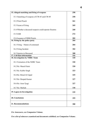 4
15. Alleged snatching and firing of weapons
15.1 Snatching of weapons of CW-45 and CW-49
15.2 Pistol Pouch
15.3 Scene of Firing
15.4 Whether a deceased suspects could operate firearms
15.5 GSR
15.6 Issuance of 9MM Pistols
258
258
261
265
268
272
282
16. Firing by the police party
16.1 Firing – Nature of command
16.2 Firing Incident
16.3 Injuries to Deceased
284
284
302
308
17. Call data information 316
18. Investigation by NHRC Team
18.1 Formation of the NHRC Team
18.2 Re: Manzil Saini
18.3 Re: Kulbir Singh
18.4 Re: Bimal Jit Uppal
18.5 Re: Deepak Kumar
18.6 Re: Arun Tyagi
18.7 Re: Malliah
320
320
320
323
325
327
327
330
19. Lapses in Investigation 335
20. Conclusions 355
21. Recommendations 380
For Annexures, see Companion Volume.
For a list of witnesses examined and documents exhibited, see Companion Volume.
 