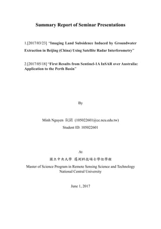 Summary Report of Seminar Presentations
1.[2017/03/23] “Imaging Land Subsidence Induced by Groundwater
Extraction in Beijing (China) Using Satellite Radar Interferometry”
2.[2017/05/18] “First Results from Sentinel-1A InSAR over Australia:
Application to the Perth Basin”
By
Minh Nguyen 阮銘 (105022601@cc.ncu.edu.tw)
Student ID: 105022601
At
國立中央大學 遙測科技碩士學位學程
Master of Science Program in Remote Sensing Science and Technology
National Central University
June 1, 2017
 
