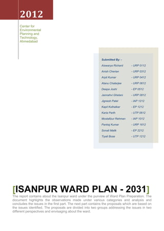 2012
Center for
Environmental
Planning and
Technology,
Ahmedabad
[ISANPUR WARD PLAN - 2031]
The report contains about the Isanpur ward under the purview of Ward Plan Preparation. The
document highlights the observations made under various categories and analysis and
concludes the issues in the first part. The next part contains the proposals which are based on
the issues identified. The proposals are divided into two groups addressing the issues in two
different perspectives and envisaging about the ward.
Submitted By: -
Aiswarya Richard - URP 0112
Anish Cherian - URP 0312
Arpit Kumar - URP 0412
Atanu Chaterjee - URP 0612
Deepa Joshi - EP 0512
Jannahvi Ghelani - URP 0812
Jignesh Patel - IAP 1212
Kapil Kolhatkar - EP 1212
Karia Parth - UTP 0612
Mostafizur Rehman - IAP 1012
Pankaj Kumar - URP 1612
Sonali Malik - EP 2212
Tiyali Bose - UTP 1212
 