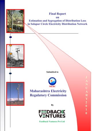 Final Report
on
Estimation and Segregation of Distribution Loss
in Solapur Circle Electricity Distribution Network
D
E
C
E
M
B
E
R
2
0
0
6
Submitted to
Maharashtra Electricity
Regulatory Commission
J
A
N
U
A
R
Y
2
0
1
0
Feedback Ventures Pvt Ltd
By
 