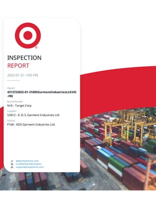 INSPECTION
REPORT
2022-01-31 • VSI-FRI
Report
4313722022-01-31KDSGarmentIndustriesLtd.VSI
-FRI
Brand/Retailer
N/A - Target Corp
Supplier
S3412 - K. D. S. Garment Industries Ltd
Factory
F168 - KDS Garment Industries Ltd.
www.inspectorio.com
Confidential Information
support@inspectorio.com
 