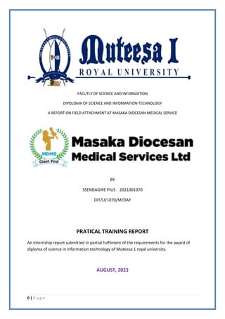 0 | P a g e
FACUTLY OF SCIENCE AND INFORMATION
DIPOLOMA OF SCIENCE AND INFORMATION TECHNOLOGY
A REPORT ON FIELD ATTACHMENT AT MASAKA DIOCESAN MEDICAL SERVICE
BY
SSENDAGIRE PIUS 2021001070
DIT/U/1070/M/DAY
PRATICAL TRAINING REPORT
An internship report submitted in partial fulfilment of the requirements for the award of
diploma of science in information technology of Muteesa 1 royal university.
AUGUST, 2023
 