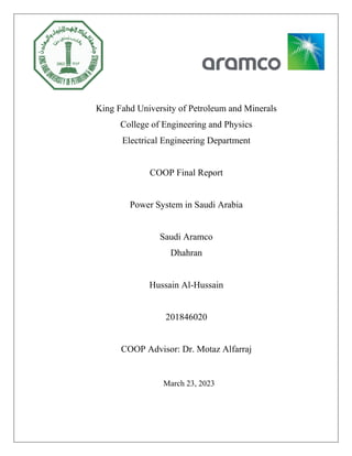 King Fahd University of Petroleum and Minerals
College of Engineering and Physics
Electrical Engineering Department
COOP Final Report
Power System in Saudi Arabia
Saudi Aramco
Dhahran
Hussain Al-Hussain
201846020
COOP Advisor: Dr. Motaz Alfarraj
March 23, 2023
 