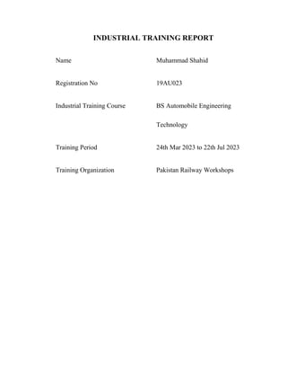 INDUSTRIAL TRAINING REPORT
Name Muhammad Shahid
Registration No 19AU023
Industrial Training Course BS Automobile Engineering
Technology
Training Period 24th Mar 2023 to 22th Jul 2023
Training Organization Pakistan Railway Workshops
 