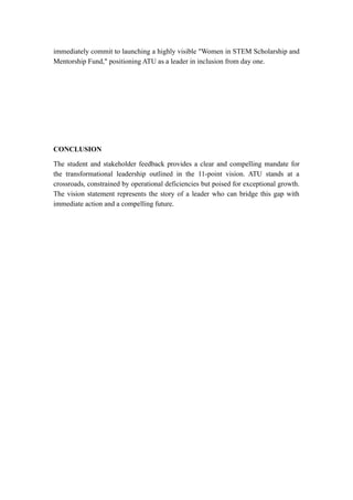 immediately commit to launching a highly visible "Women in STEM Scholarship and
Mentorship Fund," positioning ATU as a leader in inclusion from day one.
CONCLUSION
The student and stakeholder feedback provides a clear and compelling mandate for
the transformational leadership outlined in the 11-point vision. ATU stands at a
crossroads, constrained by operational deficiencies but poised for exceptional growth.
The vision statement represents the story of a leader who can bridge this gap with
immediate action and a compelling future.
 