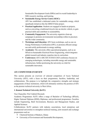 Sustainable Development Goals (SDGs) and its overall leadership in
SDG research, teaching, and learning.
 Sustainable Energy Service Centre (SESC):
ATU has established a dedicated centre for sustainable energy, which
spearheads initiatives like the EBSCO Solar project.
 Practical Application: Students are engaged in hands-on projects,
such as converting a traditional tricycle into an electric vehicle, to gain
practical skills and contribute to sustainability.
 Community Engagement: The university organizes clean-up
campaigns to promote environmental stewardship within its precincts
and the wider community.
 Workshops and Education: ATU hosts workshops, such as one on
Energy Performance Certification (EPC), to promote efficient energy
use and certify professionals in energy auditing.
 Academics: The university offers specialized programs, such as an
MTech in Sustainable Electrical Power Engineering, which integrates
global research and industry expertise into its curriculum.
 Conferences: ATU's ARCATU ICESUS 2025 conference focuses on
emerging technologies, including renewable energy and sustainable
infrastructure, further positioning the university as a hub for
sustainable innovation.
ATU COMPETITOR OVERVIEW
This section presents an overview of selected competitors of Accra Technical
University (ATU), with a focus on their programmes, faculties, leadership, and
collaborations. The purpose is to highlight the comparative strengths and strategic
engagements of these institutions, which will ultimately reinforce the position of ATU
as the premier technical university in West Africa.
1. Kumasi Technical University (KsTU)
Vice Chancellor: Prof. Gabriel Dwomoh
Academic Programmes: KsTU offers a range of Bachelor of Technology (BTech),
Higher National Diploma (HND), Diplomas, and professional programmes. Faculties
include Engineering, Built Environment, Business and Management Studies, and
Applied Sciences.
Collaborations: KsTU partners with industry associations, local enterprises and
international universities to strengthen technical training, joint research and exchange
programmes such as:
 Chartered Institute of Bankers, Ghana
 University of Environment and Sustainable Development,
 