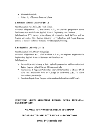  Rizhao Polytechnic,
 University of Johannesburg and others
2. Takoradi Technical University (TTU)
Vice Chancellor: Rev. Prof. John Frank Eshun
Academic Programmes: TTU runs BTech, HND, and Master’s programmes across
faculties such as Applied Arts, Applied Science, Engineering, and Business.
Collaborations: TTU partners with offshore oil companies, local SMEs as well as
foreign universities like Durban University of Technology and Accra Brewery
Limited to enhance technical skills and provide capacity building.
3. Ho Technical University (HTU)
Vice Chancellor: Prof. Ben Q. Honyenuga
Academic Programmes: HTU offers Bachelor’s, HND, and Diploma programmes in
Engineering, Applied Sciences, Business, and Creative Arts.
Collaborations:
 Partnerships with industry to foster technology education and innovation with
Teksol Eganow Ltd and Startup Africa respectively
 International & Regional Partnerships like with the Gambia, to advance TVET
skills and discussions with the College of Charleston (USA) to foster
international partnerships.
 Sustainability & Green Campus initiatives in collaboration with KOAMI.
STRATEGIC VISION ALIGNMENT REPORT: ACCRA TECHNICAL
UNIVERSITY (ATU)
PREPARED FOR PROFESSOR ROBERT EBO HINSON
PREPARED BY MARTIN FAYORSEY & CHARLES DONKOR
DATE: 2ND
OCTOBER, 2025
 
