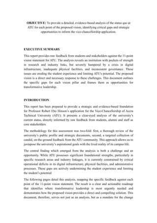 OBJECTIVE: To provide a detailed, evidence-based analysis of the status quo at
ATU for each point of the proposed vision, identifying critical gaps and strategic
opportunities to inform the vice-chancellorship application.
EXECUTIVE SUMMARY
This report provides raw feedback from students and stakeholders against the 11-point
vision statement for ATU. The analysis reveals an institution with pockets of strength
in research and industry links, but severely hampered by a crisis in digital
infrastructure, inadequate physical facilities, and inconsistent governance. These
issues are eroding the student experience and limiting ATU's potential. The proposed
vision is a direct and necessary response to these challenges. This document outlines
the specific gaps for each vision pillar and frames them as opportunities for
transformative leadership.
INTRODUCTION
This report has been prepared to provide a strategic and evidence-based foundation
for Professor Robert Ebo Hinson’s application for the Vice-Chancellorship of Accra
Technical University (ATU). It presents a clear-eyed analysis of the university’s
current status, directly informed by raw feedback from students, alumni and staff as
core stakeholders
The methodology for this assessment was two-fold: first, a thorough review of the
university’s public profile and strategic documents, second, a targeted collection of
candid, on-the-ground feedback from the ATU community. This approach allows us to
juxtapose the university’s aspirational goals with the lived reality of its campus life.
The central finding which emerged from the analysis is both a challenge and an
opportunity. While ATU possesses significant foundational strengths, particularly in
specific research areas and industry linkages, it is currently constrained by critical
operational deficits in its digital infrastructure, physical facilities, and administrative
processes. These gaps are actively undermining the student experience and limiting
the student’s potential
The following pages detail this analysis, mapping the specific feedback against each
point of the 11-point vision statement. The result is a clear and actionable roadmap
that identifies where transformative leadership is most urgently needed and
demonstrates how the proposed vision provides a direct and compelling solution. This
document, therefore, serves not just as an analysis, but as a mandate for the change
 