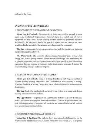 outlined in the vision.
ANALYSIS OF KEY VISION PILLARS
1. IMPACT-ORIENTED RESEARCH AND INNOVATION
Status Quo & Feedback: The university is doing very well in research in some
areas (e.g., Mechanical Engineering). However, there is a noted lack of "newer
equipment in most labs," which directly inhibits advanced, patentable research.
Additionally, the experts to handle the practical aspects are not enough and more
would need to be recruited if the labs and workshops are to be renovated.
The Gap: A disconnect between research ambition and the foundational tools and
equipment needed to achieve it.
The Opportunity: The vision to establish focused research teams in AI, Green
Energy, etc., would greatly improve current research landscape. The opportunity lies
in tying the request for cutting-edge equipment with these specific research initiatives,
presenting them as strategic investments rather than general upgrades. It makes the
case for funding stronger and more tangible.
2. INDUSTRY AND COMMUNITY ENGAGEMENT
Status Quo & Feedback: There is a strong foundation, with "a good number of
lecturers having industry experience" and "collaboration with industry is strong."
However, feedback is "mixed," suggesting these relationships are inconsistent across
departments.
The Gap: Lack of a standardized, university-wide system to leverage and deepen
industry connections for all students.
The Opportunity: The proposal for Departmental Industry Advisory Boards is a
perfect mechanism to strengthen these collaborations. This can be presented as a low-
cost, high-impact strategy to ensure all curricula are market-driven and all students
have access to relevant internships.
3. INTERNATIONALISATION AND VISIBILITY
Status Quo & Feedback: The website shows international collaborations, but the
external brand perception is weak. Students from other schools see ATU as a "purely
 