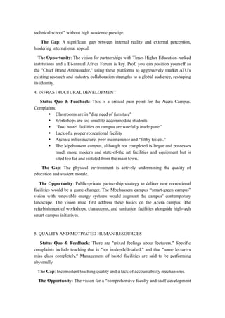 technical school" without high academic prestige.
The Gap: A significant gap between internal reality and external perception,
hindering international appeal.
The Opportunity: The vision for partnerships with Times Higher Education-ranked
institutions and a Bi-annual Africa Forum is key. Prof, you can position yourself as
the "Chief Brand Ambassador," using these platforms to aggressively market ATU's
existing research and industry collaboration strengths to a global audience, reshaping
its identity.
4. INFRASTRUCTURAL DEVELOPMENT
Status Quo & Feedback: This is a critical pain point for the Accra Campus.
Complaints:
 Classrooms are in "dire need of furniture"
 Workshops are too small to accommodate students
 “Two hostel facilities on campus are woefully inadequate”
 Lack of a proper recreational facility
 Archaic infrastructure, poor maintenance and "filthy toilets."
 The Mpehuasem campus, although not completed is larger and possesses
much more modern and state-of-the art facilities and equipment but is
sited too far and isolated from the main town.
The Gap: The physical environment is actively undermining the quality of
education and student morale.
The Opportunity: Public-private partnership strategy to deliver new recreational
facilities would be a game-changer. The Mpehuasem campus “smart-green campus”
vision with renewable energy systems would augment the campus’ contemporary
landscape. The vision must first address these basics on the Accra campus: The
refurbishment of workshops, classrooms, and sanitation facilities alongside high-tech
smart campus initiatives.
5. QUALITY AND MOTIVATED HUMAN RESOURCES
Status Quo & Feedback: There are "mixed feelings about lecturers." Specific
complaints include teaching that is "not in-depth/detailed," and that "some lecturers
miss class completely." Management of hostel facilities are said to be performing
abysmally.
The Gap: Inconsistent teaching quality and a lack of accountability mechanisms.
The Opportunity: The vision for a "comprehensive faculty and staff development
 