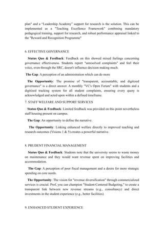 plan" and a “Leadership Academy” support for research is the solution. This can be
implemented as a "Teaching Excellence Framework" combining mandatory
pedagogical training, support for research, and robust performance appraisal linked to
the "Reward and Recognition Programme"
6. EFFECTIVE GOVERNANCE
Status Quo & Feedback: Feedback on this showed mixed feelings concerning
governance effectiveness. Students report "unresolved complaints" and feel their
voice, even through the SRC, doesn't influence decision making much.
The Gap: A perception of an administration which can do more
The Opportunity: The promise of "transparent, accountable, and digitized
governance" is a direct answer. A monthly "VC's Open Forum" with students and a
digitized tracking system for all student complaints, ensuring every query is
acknowledged and acted upon within a defined timeframe.
7. STAFF WELFARE AND SUPPORT SERVICES
Status Quo & Feedback: Limited feedback was provided on this point nevertheless
staff housing present on campus.
The Gap: An opportunity to define the narrative.
The Opportunity: Linking enhanced welfare directly to improved teaching and
research outcomes (Visions 1 & 5) creates a powerful narrative.
8. PRUDENT FINANCIAL MANAGEMENT
Status Quo & Feedback: Students note that the university seems to waste money
on maintenance and they would want revenue spent on improving facilities and
accommodation.
The Gap: A perception of poor fiscal management and a desire for more strategic
spending on core needs.
The Opportunity: The vision for "revenue diversification" through commercialized
services is crucial. Prof, you can champion "Student-Centered Budgeting," to create a
transparent link between new revenue streams (e.g., consultancy) and direct
investments in the student experience (e.g., better facilities).
9. ENHANCED STUDENT EXPERIENCE
 