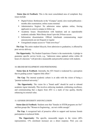 Status Quo & Feedback: This is the most consolidated area of complaint. Key
issues include:
 Digital Failure: Bottlenecks in the “iCampus” portal, slow result publication -
months after examination, online exams minimal.
 Administrative Neglect: No admission status updates online, forcing
applicants to come to campus to follow up.
 Academic Issues: Dissatisfaction with handouts and an unpredictable
academic calendar. Main library doesn’t provide 24-hour access.
 Information dissemination: Official letterheads communicating major
announcements are not frequent or regular
 Unregulated campus access to “Tudu town boys”
The Gap: The entire student lifecycle, from admission to graduation, is affected by
poor service delivery.
The Opportunity: The Student Experience Charter is the masterstroke. A pledge to
guarantee specific service levels, e.g., "admission status updated online within 48
hours of a decision." will provide a measurable and powerful contract with students.
10. BRAND DEVELOPMENT AND POSITIONING
Status Quo & Feedback: Internally, the ATU brand is weakened by a perception
that its grading system "supports little effort."
The Gap: The internal academic culture is at odds with the vision of being a
"premier technical university."
The Opportunity: The vision for a "brand audit" should be used to rebrand
academic rigour internally. This involves enforcing standards, celebrating excellence,
and communicating that a degree from ATU is a mark of true quality, thereby
enhancing its external value.
11. GENDER DIVERSITY AND INCLUSION
Status Quo & Feedback: Students note that "females in STEM programs are few"
and that groups like "Women in Engineering... are not visible enough."
The Gap: A recognized lack of proactive effort to support and increase female
participation in technical fields.
The Opportunity: The specific, measurable targets in the vision (40%
representation, 15% enrolment increase) are a direct response. Prof, you can
 
