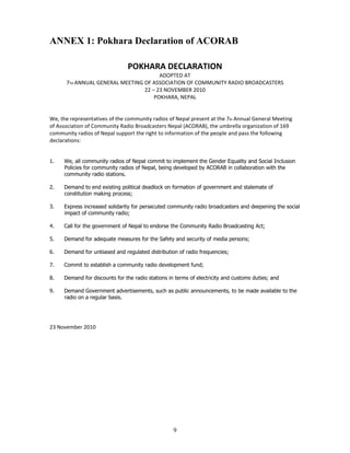 ANNEX 1: Pokhara Declaration of ACORAB

                               POKHARA DECLARATION
                                       ADOPTED AT
      7TH ANNUAL GENERAL MEETING OF ASSOCIATION OF COMMUNITY RADIO BROADCASTERS
                                 22 – 23 NOVEMBER 2010
                                     POKHARA, NEPAL


We, the representatives of the community radios of Nepal present at the 7th Annual General Meeting
of Association of Community Radio Broadcasters Nepal (ACORAB), the umbrella organization of 169
community radios of Nepal support the right to information of the people and pass the following
declarations:


1.   We, all community radios of Nepal commit to implement the Gender Equality and Social Inclusion
     Policies for community radios of Nepal, being developed by ACORAB in collaboration with the
     community radio stations.

2.   Demand to end existing political deadlock on formation of government and stalemate of
     constitution making process;

3.   Express increased solidarity for persecuted community radio broadcasters and deepening the social
     impact of community radio;

4.   Call for the government of Nepal to endorse the Community Radio Broadcasting Act;

5.   Demand for adequate measures for the Safety and security of media persons;

6.   Demand for unbiased and regulated distribution of radio frequencies;

7.   Commit to establish a community radio development fund;

8.   Demand for discounts for the radio stations in terms of electricity and customs duties; and

9.   Demand Government advertisements, such as public announcements, to be made available to the
     radio on a regular basis.




23 November 2010




                                                   9
 