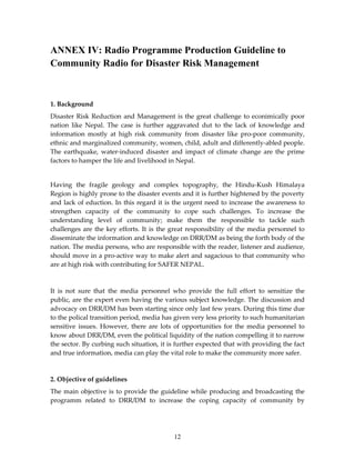 ANNEX IV: Radio Programme Production Guideline to
Community Radio for Disaster Risk Management



1. Background
Disaster Risk Reduction and Management is the great challenge to econimically poor
nation like Nepal. The case is further aggravated dut to the lack of knowledge and
information mostly at high risk community from disaster like pro-poor community,
ethnic and marginalized community, women, child, adult and differently-abled people.
The earthquake, water-induced disaster and impact of climate change are the prime
factors to hamper the life and livelihood in Nepal.


Having the fragile geology and complex topography, the Hindu-Kush Himalaya
Region is highly prone to the disaster events and it is further hightened by the poverty
and lack of eduction. In this regard it is the urgent need to increase the awareness to
strengthen capacity of the community to cope such challenges. To increase the
understanding level of community; make them the responsible to tackle such
challenges are the key efforts. It is the great responsibility of the media personnel to
disseminate the information and knowledge on DRR/DM as being the forth body of the
nation. The media persons, who are responsible with the reader, listener and audience,
should move in a pro-active way to make alert and sagacious to that community who
are at high risk with contributing for SAFER NEPAL.



It is not sure that the media personnel who provide the full effort to sensitize the
public, are the expert even having the various subject knowledge. The discussion and
advocacy on DRR/DM has been starting since only last few years. During this time due
to the polical transition period, media has given very less priority to such humanitarian
sensitive issues. However, there are lots of opportunities for the media personnel to
know about DRR/DM, even the political liquidity of the nation compelling it to narrow
the sector. By curbing such situation, it is further expected that with providing the fact
and true information, media can play the vital role to make the community more safer.



2. Objective of guidelines
The main objective is to provide the guideline while producing and broadcasting the
programm related to DRR/DM to increase the coping capacity of community by




                                           12
 