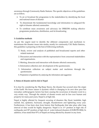 awareness through Community Radio Stations. The specific objectives of the guidelines
are as follow;
   •    To air or broadcast the programme to the stakeholders by identifying the local
        and national issues of disaster
   •     To disseminate the fundamental knowledge and information to safeguard the
        right of disaster affected commuities
   •    To contibute mass awareness and advocacy for DRR/DM making effective
        programme production, distribution, and its broadcasting



3. Guideline methods
As per the urgent need to identify the different components and mechnism to
mainstream the disaster issues into media, mostly for community F.M. Radio Stations,
this guideline is preparing on the basi of followinng methods;

       1.   Study, review and analysis of published and broadcasted reports and other
            related materiasl
       2. Discussion and interaction with the representative from concerned stakeholders
          and organisations.
       3. Meeting, dissucion and interaction with disaster affected community.
       4. Information collection and development of the questionnaire.
       5. Information collection on subject matter and mechnism through the
         questionnaire.
       6. Preparation of guidelines by analysing the information and suggestion


4. Status of disaster and its risk in Nepal


It is clear by considering the ʹBig Bangʹ theory, the disaster has occured since the origin
of the Earth. We know nature is dynamic which is changing in its own slow pace but
nowadays anthropogenic factors has been causing the occurrance of disaster event in a
very erratic way. Through the statistic of disaste events and its loss over human and
property for many past years, Nepal is at high risk.
Nepal is highly effected by frequent occuring of disasters like flood, landslide, high
rainfall, fire, epidemic, hurricane, drought, thunderstorm and lightening every year.
Furthermore, it has been clear from history that Earthquake that take place after long
interval of time would be highly dangerous. Nepal is in 11th position at high risk of
earthquake and 30th position at high risk of water-induced disasters (UN/BCPR 2004). In
addition, it has stated that 97% of Nepali are being affected by disaster in any form.



                                               13
 