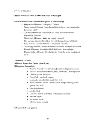6. Types of Disasters:

6.1 Slow motion disasters like Desertification and drought


6.2 Fast motion disaster (occur in short period or immediately)
          •   Geographical Disaster: Earthquake, Volcano
          •   Water-induced Disaster: Flood, Landslide,inundance, snow avalanche,
              hailstorm, GLOF
          •   Air-induced Disaster: Hurricane, Cold wave, thunderstorm and
              Lightening, Tsunami
          •   Man-induced Disaster: Social war, conflict, quarrel
          •   Fire-induced Disaster: Forest fire, fire on industry, home, vehicle etc
          •   Food-induced Disaster: Famine, Malnutrition, Epidemic
          •   Technology-induced Disaster: Chemical, Industrial and Vehicle accident
          •   Biological Disaster: Attack of wildlife, Epidemic, Attack of pest
          •   Disaster-induced Disaster: Fire, Epidemic, Flood due to the blockade of
              river


7. Impact of Disaster:
7.1 Human destruction: Death, Injured, lost
7.1 Economic Destruction:
                 •    Personal Property: Food, Clothes, Jeweleries, Improtant papers
                 •    Physical infrastructure: House, Shed, Electricity, Drinking water
                 •    Land: crop Field, Fish pond
                 •    Crop: Cash crop, food, garden,
                 •    Livestocks: Cow, Buffalo, Goat, Hen, pork
                 •    Public Property: School, Library, Road, Bridge, drinking water
                      system, electricity
                 •    Long term impact
                 •    Mental effect
                 •    Economic impact: Individual and social, Livelihood
                 •    National impact
                 •    Internation impact
                 •    Effect on human resource


8. Disaster Risk Management




                                             16
 